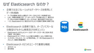 なぜ Elasticsearch なのか︖
• 企業では主にリレーショナルデータベースを使⽤して
データを格納
• テーブルを簡単に結合し必要なデータベースからこのデータを取得できる
• しかし、時間の経過とともに、データベースとテーブルが肥⼤化して、数百万の
データセットを含む⼤規模なデータベースになると、操作を実⾏できなくなる
• ⼀⽅、Elasticsearch は、数百万のドキュメントを数秒で簡単に検索できる
• Elasticsearch は柔軟で強⼒、オープンでフリーな
分散型リアルタイム検索及び分析エンジン
• Elasticsearch はドキュメントベースのデータベースでデータを JSON 形式
で保存（⾮正規化）
• Elasticsearch は、アプリケーションの強⼒な検索ツールとして使⽤できる
• インデックス、ドキュメント、フィールド等を作成し、データを Elasticsearch に
プッシュで、検索の準備が整う
• Elasticsearch の2つのユニークで重要な機能
• ⽔平スケール
• ⾼可⽤性
 