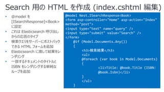 Search ⽤の HTML を作成 (index.cshtml 編集)
@model Nest.ISearchResponse<Book>
<form asp-controller="Home" asp-action="Index"
method="post">
<input type="text" name="query" />
<input type="submit" value="Search" />
</form>
@if (Model.Documents.Any())
{
<h3>検索結果</h3>
<ul>
@foreach (var book in Model.Documents)
{
<li>Title: @book.Title (ISBN:
@book.Isbn)</li>
}
</ul>
}
• @model を
[ISearchResponse]<Book>
に設定
• これは Elasticsearch 呼び出し
からの応答のタイプ
• 検索クエリをサーバーにポストバック
できる HTML フォームを追加
• Elasticsearch に渡して結果をレ
ンダリング
• ⼀致するドキュメントのタイトルと
ISBN をレンダリングする単純な
ループを追加
 