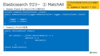 Elasticsearch クエリー ① MatchAll
•
•
private readonly ElasticClient _client;
public HomeController(ILogger<HomeController> logger, ElasticClient client)
{
_logger = logger;
_client = client;
}
public IActionResult Index()
{
var results = _client.Search<Book>(s => s
.Query(q => q
.MatchAll()
)
);
return View(results);
}
インデックス内の全てのドキュメントを返す
クエリ
≒ RDBMS の "SELECT *" クエリ
 