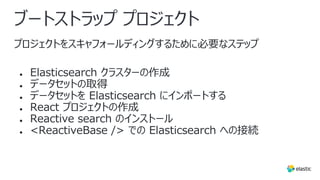 ブートストラップ プロジェクト
プロジェクトをスキャフォールディングするために必要なステップ
● Elasticsearch クラスターの作成
● データセットの取得
● データセットを Elasticsearch にインポートする
● React プロジェクトの作成
● Reactive search のインストール
● <ReactiveBase /> での Elasticsearch への接続
 