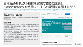 ⽇本語のサジェスト機能を実装する際の課題と
Elasticsearch を使⽤してこれらの課題を克服する⽅法
https://www.elastic.co/jp/blog/implementing-japanese-autocomplete-suggestions-in-elasticsearch
…
⽇本語のサジェストの例
詳細な説明に⼊る前に、⽇本語のサジェスト機能の実装例を⾒
てみましょう。
主な要件
•ユーザーが検索キーワードを⼊⼒すると、関連する候補が表⽰さ
れる。例︓「⽇本」と⼊⼒すると、「⽇本」、「⽇本 地図」、「⽇本
⼈⼝」などが提案される。
•不完全な検索キーワードを⼊⼒した場合でも、関連する候補が
表⽰される。例︓「にほｎ」と⼊⼒すると、「⽇本」、「⽇本 地図」、
「⽇本の⼈⼝」などが提案される。
•タイプミスした場合でも、意味の通る候補が提案される。例︓「に
ｈん」、「にっほん」、「⽇本ん」と⼊⼒すると、「⽇本」、「⽇本 地
図」、「⽇本の⼈⼝」などが表⽰される。
•候補となる単語が、キーワードが検索された回数が多い順に⼀
覧表⽰される。
...
 