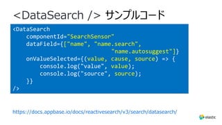<DataSearch
componentId="SearchSensor"
dataField={["name", "name.search",
"name.autosuggest"]}
onValueSelected={(value, cause, source) => {
console.log("value", value);
console.log("source", source);
}}
/>
<DataSearch /> サンプルコード
https://docs.appbase.io/docs/reactivesearch/v3/search/datasearch/
 