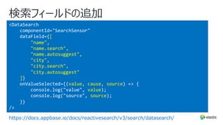 <DataSearch
componentId="SearchSensor"
dataField={[
"name",
"name.search",
"name.autosuggest",
"city",
"city.search",
"city.autosuggest"
]}
onValueSelected={(value, cause, source) => {
console.log("value", value);
console.log("source", source);
}}
/>
検索フィールドの追加
https://docs.appbase.io/docs/reactivesearch/v3/search/datasearch/
 