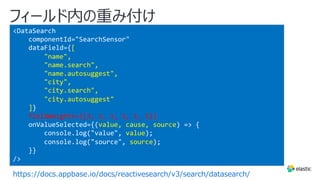 フィールド内の重み付け
https://docs.appbase.io/docs/reactivesearch/v3/search/datasearch/
<DataSearch
componentId="SearchSensor"
dataField={[
"name",
"name.search",
"name.autosuggest",
"city",
"city.search",
"city.autosuggest"
]}
fieldWeights={[3, 1, 1, 2, 1, 1]}
onValueSelected={(value, cause, source) => {
console.log("value", value);
console.log("source", source);
}}
/>
 