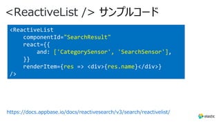 <ReactiveList /> サンプルコード
https://docs.appbase.io/docs/reactivesearch/v3/search/reactivelist/
<ReactiveList
componentId="SearchResult"
react={{
and: ['CategorySensor', 'SearchSensor'],
}}
renderItem={res => <div>{res.name}</div>}
/>
 