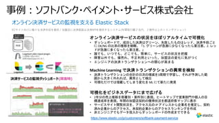 オンライン決済サービスの監視を⽀える Elastic Stack
ECサイト向けに様々な決済⼿段を提供 / 加盟店に決済画⾯は決済APIを提供するシステム(年間取引額２兆円、２億件以上のトランザクション）
https://www.elastic.co/jp/customers/softbank-payment-service
事例︓ソフトバンク・ペイメント・サービス株式会社
オンライン決済サービスの状況をほぼリアルタイムで可視化
• ダッシュボードで、成功した決済はグリーン、失敗したものはレッド、決済手段ごと
に OK/NG の比率の推移を俯瞰。「1. グリーンが急激に少なくなったら要注意。2. レッ
ドが急激に多くなったら要注意。」
• 誰でも、いつでも、どこでも、簡単に、サービスの状況を把握
• 障害以外でも、爆売れ、不正利用といった、加盟店の変化に気がつく
• エンジニアの決済トランザクションへの関心が高まる
Machine Learning で決済トランザクションの異常を検知
• 決済トランザクションの合計の日次の増減を3周期で学習し、それが予測した範
囲から大きく外れれば、異常として検出
• 可視化だけでは埋蔵してしまう変化を ML にて新たに発見
可視化をビジネスデータにまで広げる
• 2年分の売上推移を部署別・案件別に表現。ヒートマップで営業部門や個人の目
標達成率を表現。年間の加盟店契約の獲得状況を都道府県マップに表示
• サービスサイト閲覧状況を、アクセス元の IP アドレスから企業名を推定し、契約
済み企業からのアクセス、未契約企業からのアクセスランキングを作成
• 非エンジニアでもデータ投入からダッシュボードの作成までできる
 