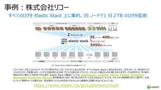 事例︓株式会社リコー
すべてのログを Elastic Stack 上に集約。35 ノードで1 ⽇２TB のログを監視
「リコーグループ全システムの IT デバイスで発⽣する1 ⽇2 テラバイトにおよぶログが、すべて Elastic Stack に送り込まれます。これを35ノード、約400テラバ
イトのクラスターで処理します。インデックス数は約10,000 でサイズは約250 テラバイト。ドキュメント数は3,450 億にも及びますが、これは昨年12 ⽉の話で、
現在はさらに増えている状況です」と話す。Elastic Stack の製品については、Elasticsearch、Logstash、Kibana、Filebeat、Packetbeat、
Winlogbeat、Monitoring、Alerting 等が使⽤されており、特に⾒える化でキーとなる Kibana については、セキュリティ統括部のオフィス室内で、⼤型
モニターに常時チャートが表⽰され、担当者がシステムの状況をリアルタイムかつ直感的に把握できるようになっている。
https://www.elastic.co/jp/customers/ricoh
 