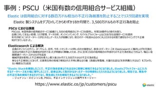 事例︓PSCU（⽶国有数の信⽤組合サービス組織）
Elastic は信⽤組合に対する数百万ドル相当の不正⾏為被害を防⽌することでリスク回避を実現
Elastic 製システムをデプロイしてからわずか18か⽉間で、3,500万ドルもの不正⾏為を阻⽌
PSCU における課題
PSCUは、⽶国有数の信⽤組合サービス組織で1,500の信⽤組合にサービスを提供し、年間38億件もの取引を扱う。
会員に対して⽀払い処理、リスク管理、データ分析、オンラインバンキング、モバイルプラットフォームなどさまざまな⾦融サービスを提供
年⽉が経つにつれデータベースが巨⼤化しデータ⼊⼒が困難になり、前⽇のデータを読み込むのに丸1⽇かかる状態で適切なタイミングで不正検
知ができていなかった。
Elasticsearch による解決
会員のオンラインログイン、IP アドレス、住所、サポートセンターへの問い合わせ履歴など、数多くのデータソースを Elasticsearch に集約しログを可視化
当初は内部の不正⾏為検知が⽬的であったが問題なく稼働したため、さらに全⽶1500の信⽤組合の外部からの不正⾏為を阻⽌できるよう、幅広い⾦
融関連データソースからのログを追加
機械学習を使⽤した不正検知を導⼊し導⼊後18ヶ⽉で3,500万ドルもの不正⾏為を阻⽌
単なる不正検知にとどまらず、災害発⽣時の地域で検知された平時と異なる⾏動（⾼価な発電機、⼤量の⽸詰などを突然購⼊するなど）をブロックし
ない機能なども追加
https://www.elastic.co/jp/customers/pscu
"Elastic Stackを構築したことで、不正⾏為を従来よりもはるかに簡単に検知できるようになりました。Elasticプラットフォームに⼊⼒
するデータベースを⼤幅に増やしたことで、従来は決して気付かなかったデータの特徴をとらえられるようになりました。現在では、発⽣中
の不正⾏為を検知できるだけでなく、発⽣前にそれを検知できるようになりました。"
– ジョナソン・ロビンソン氏, PSCU、不正インテリジェンス部門マネージャー
 