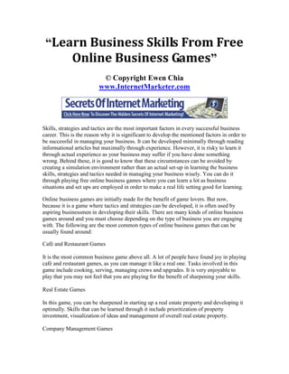 “Learn Business Skills From Free
     Online Business Games”
                          © Copyright Ewen Chia
                         www.InternetMarketer.com




Skills, strategies and tactics are the most important factors in every successful business
career. This is the reason why it is significant to develop the mentioned factors in order to
be successful in managing your business. It can be developed minimally through reading
informational articles but maximally through experience. However, it is risky to learn it
through actual experience as your business may suffer if you have done something
wrong. Behind these, it is good to know that these circumstances can be avoided by
creating a simulation environment rather than an actual set-up in learning the business
skills, strategies and tactics needed in managing your business wisely. You can do it
through playing free online business games where you can learn a lot as business
situations and set ups are employed in order to make a real life setting good for learning.

Online business games are initially made for the benefit of game lovers. But now,
because it is a game where tactics and strategies can be developed, it is often used by
aspiring businessmen in developing their skills. There are many kinds of online business
games around and you must choose depending on the type of business you are engaging
with. The following are the most common types of online business games that can be
usually found around:

Café and Restaurant Games

It is the most common business game above all. A lot of people have found joy in playing
café and restaurant games, as you can manage it like a real one. Tasks involved in this
game include cooking, serving, managing crews and upgrades. It is very enjoyable to
play that you may not feel that you are playing for the benefit of sharpening your skills.

Real Estate Games

In this game, you can be sharpened in starting up a real estate property and developing it
optimally. Skills that can be learned through it include prioritization of property
investment, visualization of ideas and management of overall real estate property.

Company Management Games
 
