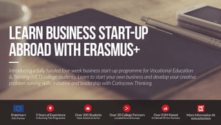 Introducing a fully funded four-week business start-up programme for Vocational Education 
& Training (VET) college students. Learn to start your own business and develop your creative 
problem solving skills, initiative and leadership with Corkscrew Thinking. 
Learn business start-up 
abroad with Erasmus+ 
KA1 Partner 
More Information At 
www.corkscrew.io 
3 Years of Experience 
In Running This Programme 
Over 200 Students 
Have Joined Us So Far 
Over 20 College Partners 
Located Around Europe 
   
Over €5M Raised 
On Behalf Of Our Partners 
 
 