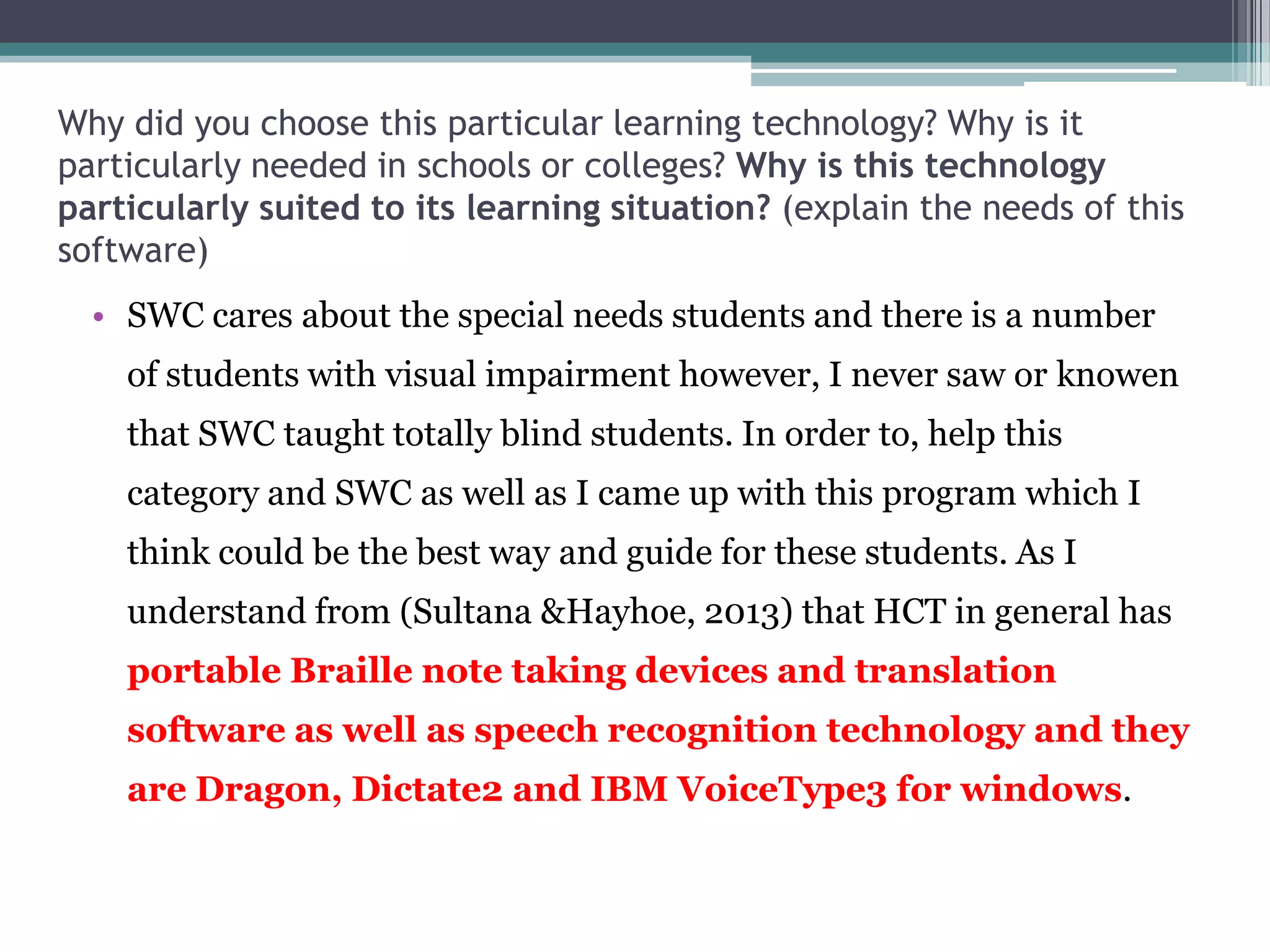 Why did you choose this particular learning technology? Why is it
particularly needed in schools or colleges? Why is this technology
particularly suited to its learning situation? (explain the needs of this
software)

• SWC cares about the special needs students and there is a number
of students with visual impairment however, I never saw or knowen
that SWC taught totally blind students. In order to, help this
category and SWC as well as I came up with this program which I
think could be the best way and guide for these students. As I
understand from (Sultana &Hayhoe, 2013) that HCT in general has
portable Braille note taking devices and translation
software as well as speech recognition technology and they
are Dragon, Dictate2 and IBM VoiceType3 for windows.

 