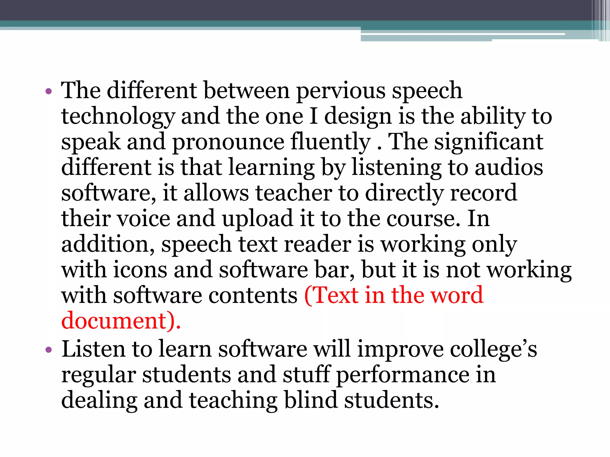 • The different between pervious speech
technology and the one I design is the ability to
speak and pronounce fluently . The significant
different is that learning by listening to audios
software, it allows teacher to directly record
their voice and upload it to the course. In
addition, speech text reader is working only
with icons and software bar, but it is not working
with software contents (Text in the word
document).
• Listen to learn software will improve college’s
regular students and stuff performance in
dealing and teaching blind students.

 