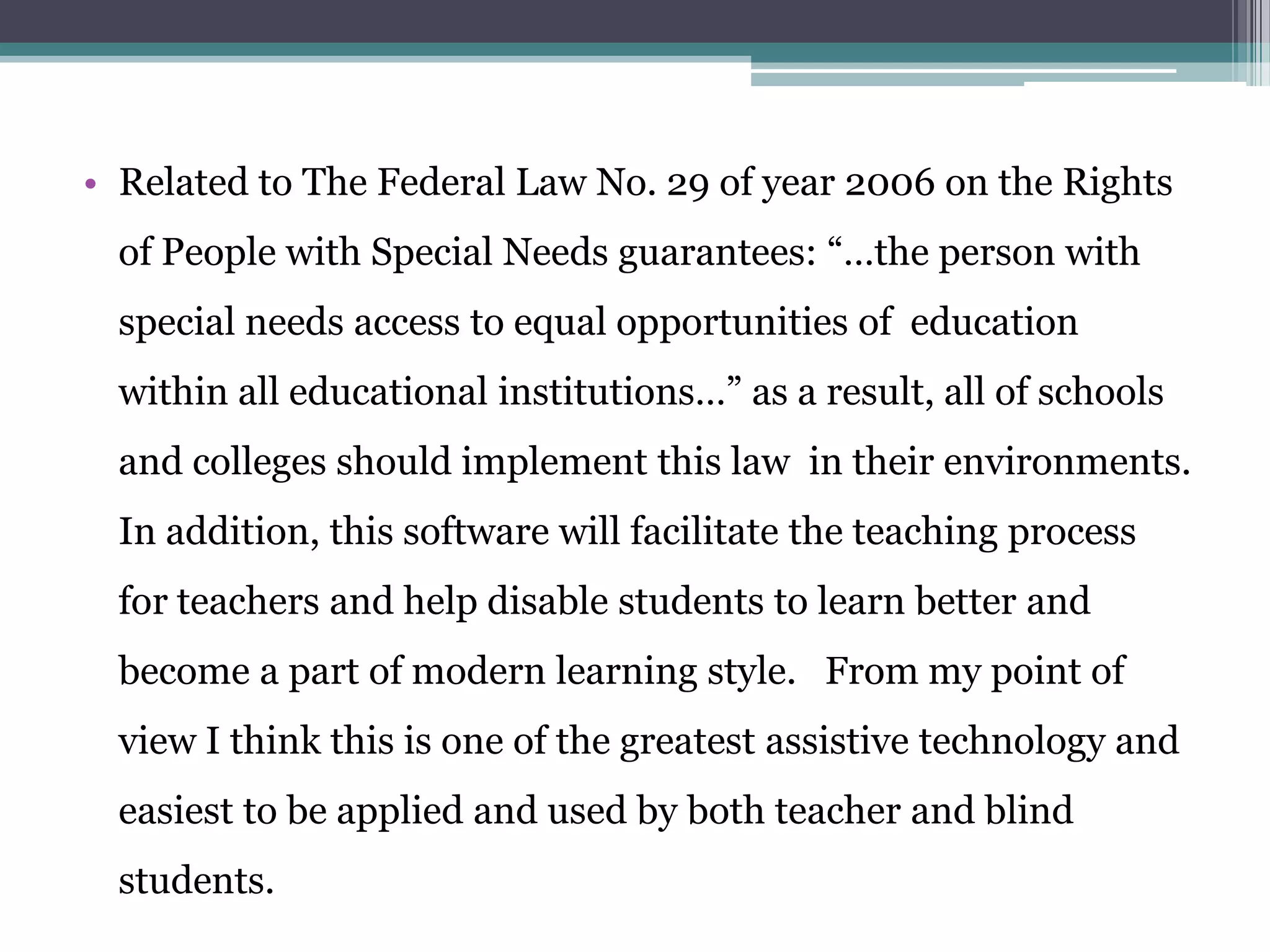 • Related to The Federal Law No. 29 of year 2006 on the Rights
of People with Special Needs guarantees: “…the person with
special needs access to equal opportunities of education
within all educational institutions…” as a result, all of schools
and colleges should implement this law in their environments.
In addition, this software will facilitate the teaching process
for teachers and help disable students to learn better and
become a part of modern learning style. From my point of
view I think this is one of the greatest assistive technology and
easiest to be applied and used by both teacher and blind
students.

 