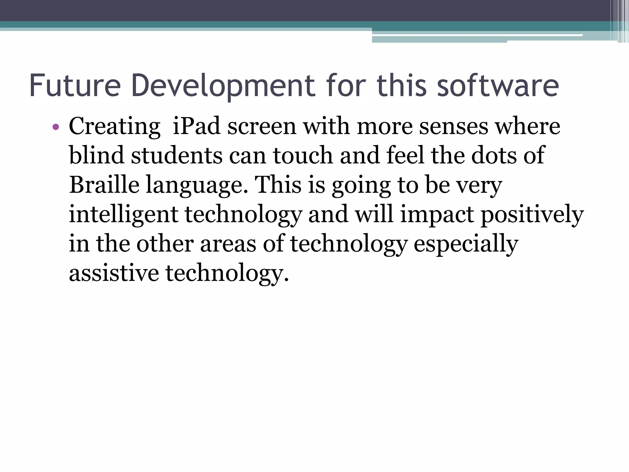 Future Development for this software
• Creating iPad screen with more senses where
blind students can touch and feel the dots of
Braille language. This is going to be very
intelligent technology and will impact positively
in the other areas of technology especially
assistive technology.

 