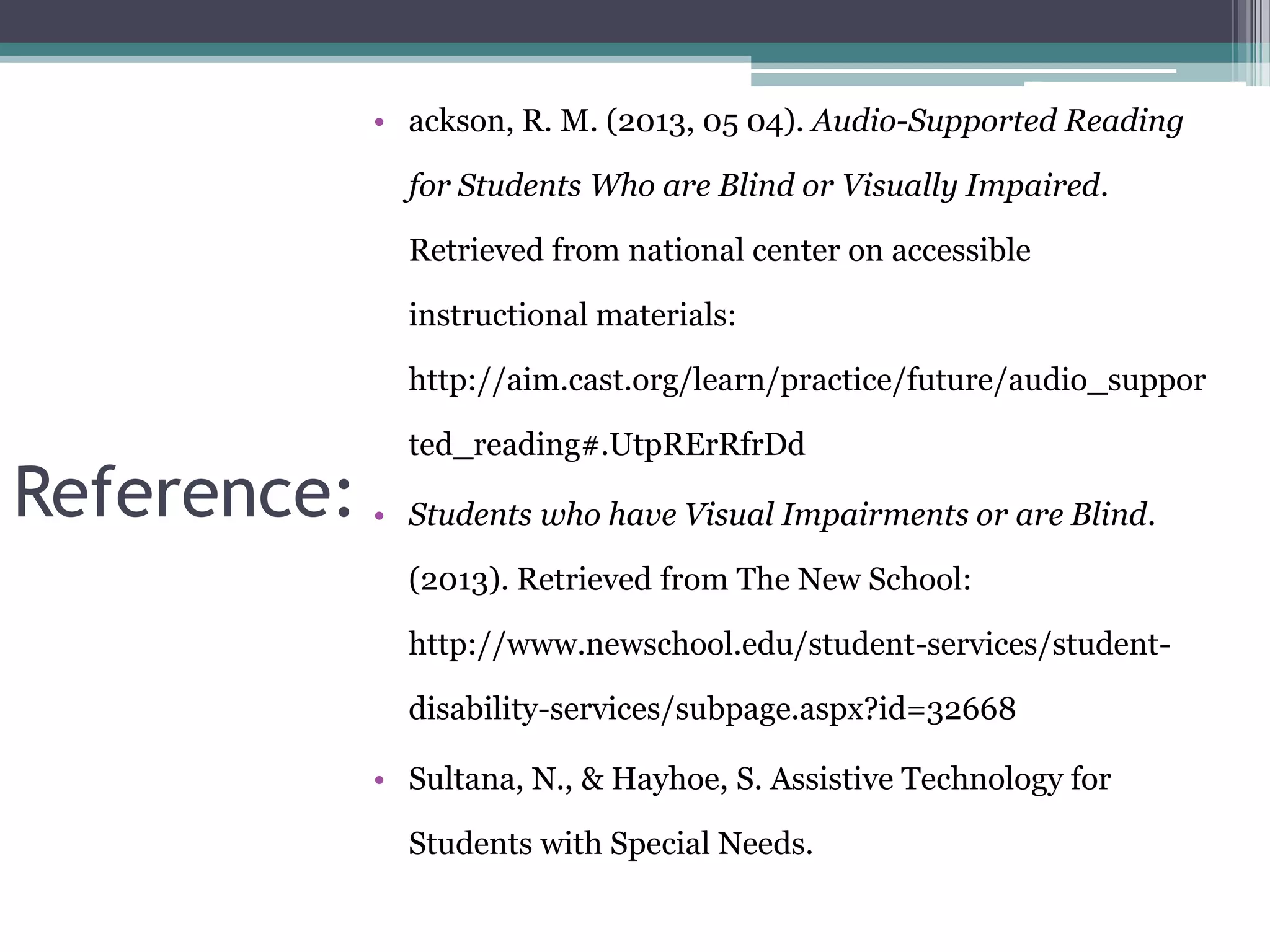 • ackson, R. M. (2013, 05 04). Audio-Supported Reading
for Students Who are Blind or Visually Impaired.
Retrieved from national center on accessible

instructional materials:
http://aim.cast.org/learn/practice/future/audio_suppor

Reference: •

ted_reading#.UtpRErRfrDd
Students who have Visual Impairments or are Blind.
(2013). Retrieved from The New School:
http://www.newschool.edu/student-services/studentdisability-services/subpage.aspx?id=32668

• Sultana, N., & Hayhoe, S. Assistive Technology for
Students with Special Needs.

 
