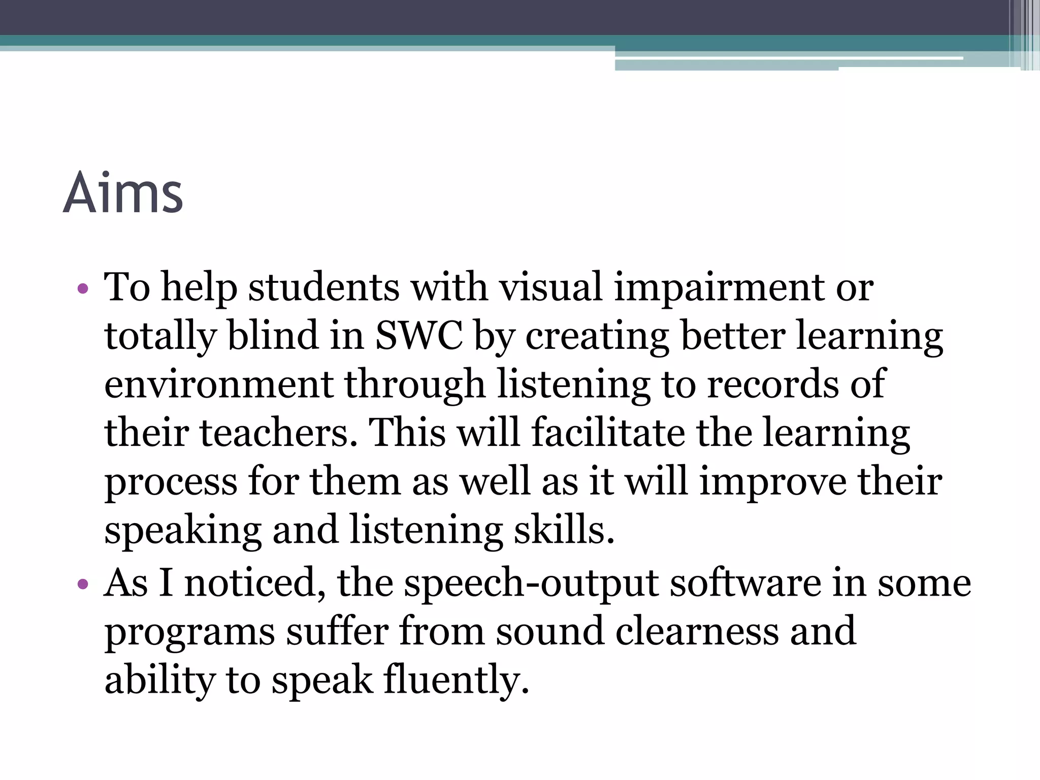 Aims
• To help students with visual impairment or
totally blind in SWC by creating better learning
environment through listening to records of
their teachers. This will facilitate the learning
process for them as well as it will improve their
speaking and listening skills.
• As I noticed, the speech-output software in some
programs suffer from sound clearness and
ability to speak fluently.

 