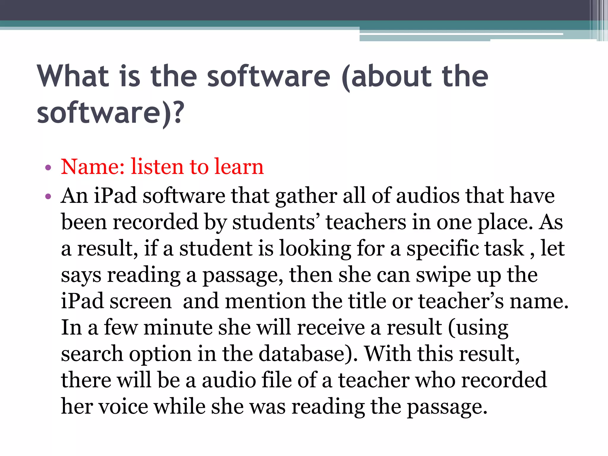 What is the software (about the
software)?
• Name: listen to learn
• An iPad software that gather all of audios that have
been recorded by students’ teachers in one place. As
a result, if a student is looking for a specific task , let
says reading a passage, then she can swipe up the
iPad screen and mention the title or teacher’s name.
In a few minute she will receive a result (using
search option in the database). With this result,
there will be a audio file of a teacher who recorded
her voice while she was reading the passage.

 