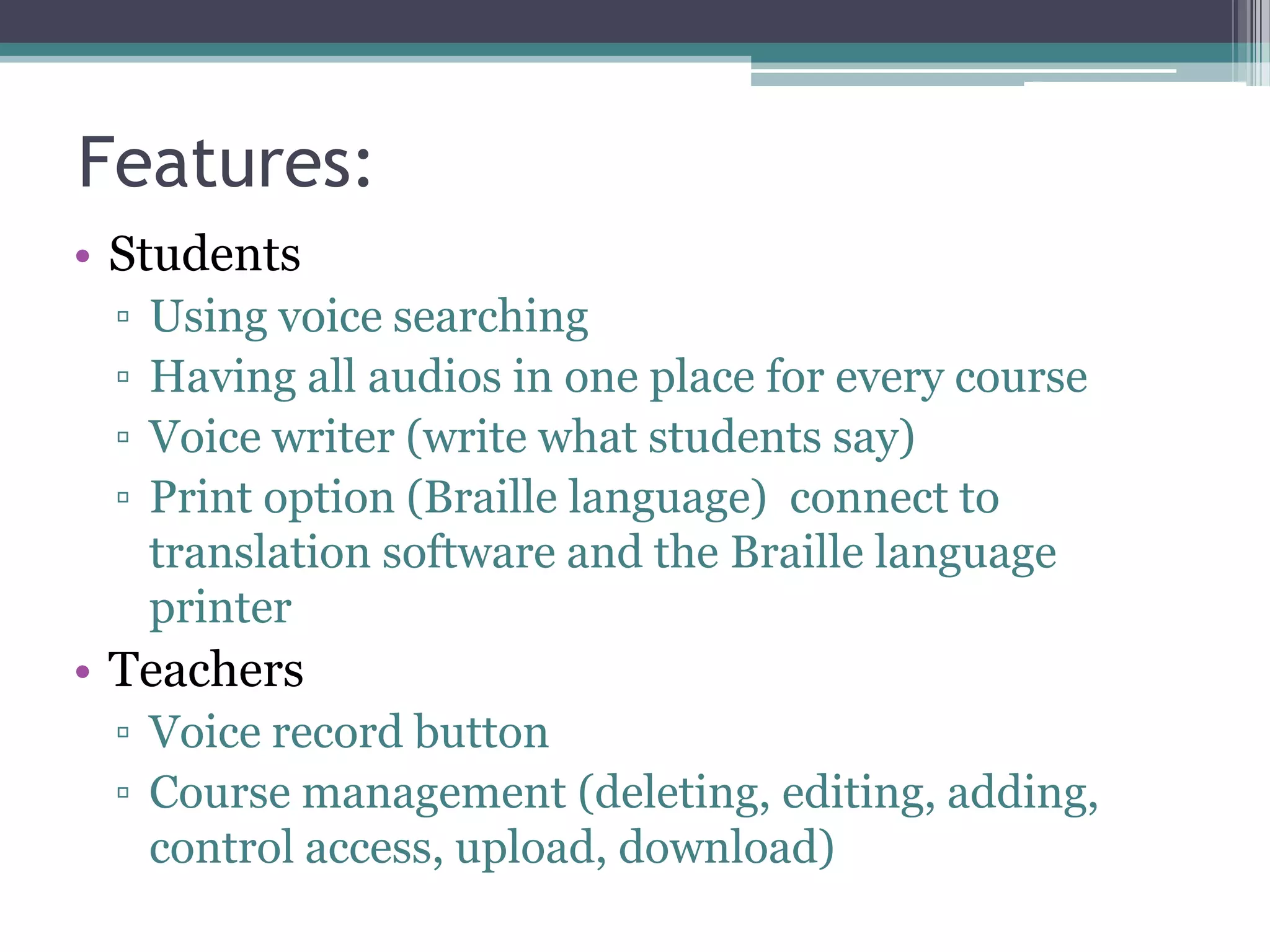 Features:
• Students
▫
▫
▫
▫

Using voice searching
Having all audios in one place for every course
Voice writer (write what students say)
Print option (Braille language) connect to
translation software and the Braille language
printer

• Teachers
▫ Voice record button
▫ Course management (deleting, editing, adding,
control access, upload, download)

 