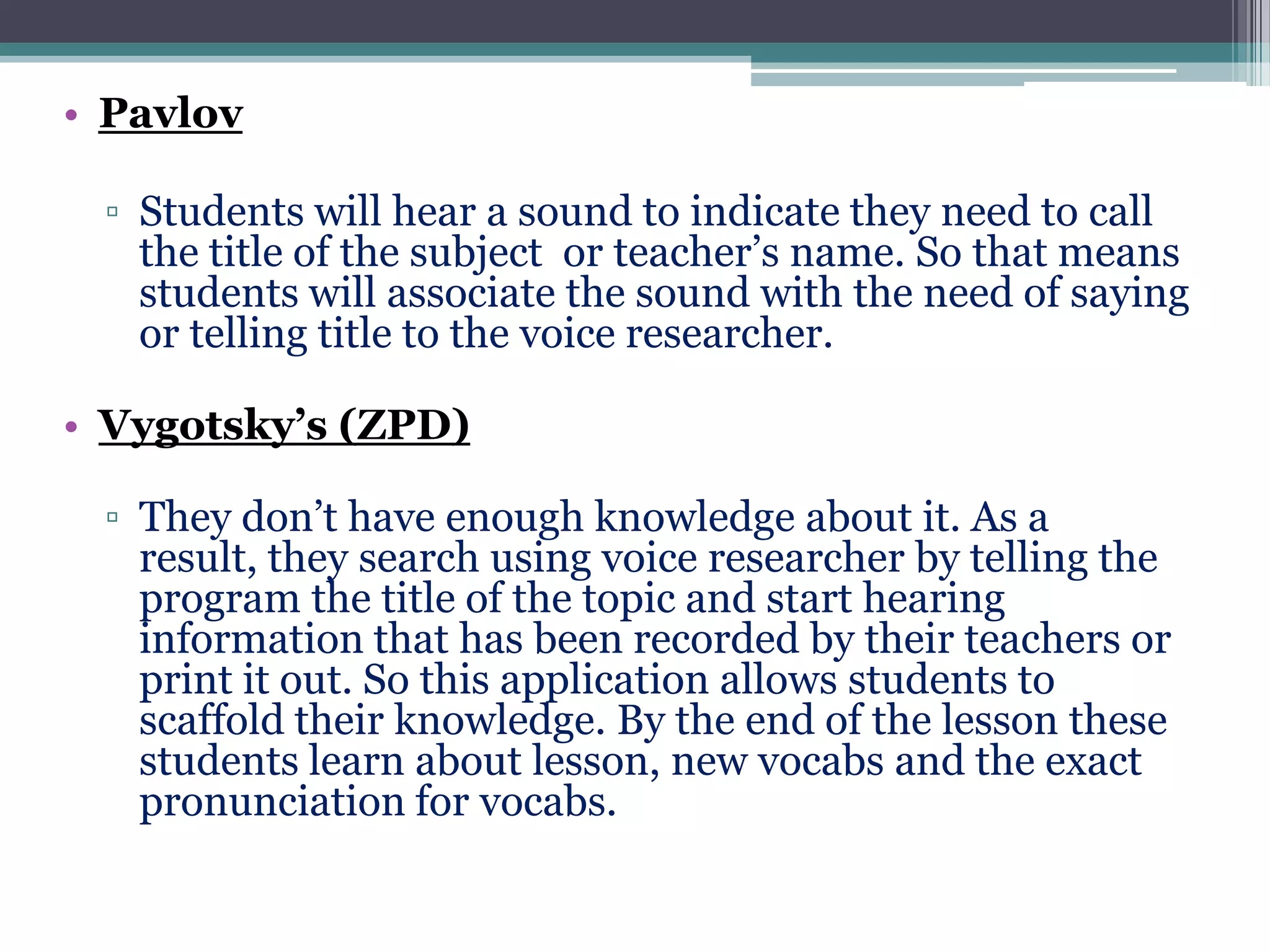 • Pavlov
▫ Students will hear a sound to indicate they need to call
the title of the subject or teacher’s name. So that means
students will associate the sound with the need of saying
or telling title to the voice researcher.
• Vygotsky’s (ZPD)
▫ They don’t have enough knowledge about it. As a
result, they search using voice researcher by telling the
program the title of the topic and start hearing
information that has been recorded by their teachers or
print it out. So this application allows students to
scaffold their knowledge. By the end of the lesson these
students learn about lesson, new vocabs and the exact
pronunciation for vocabs.

 