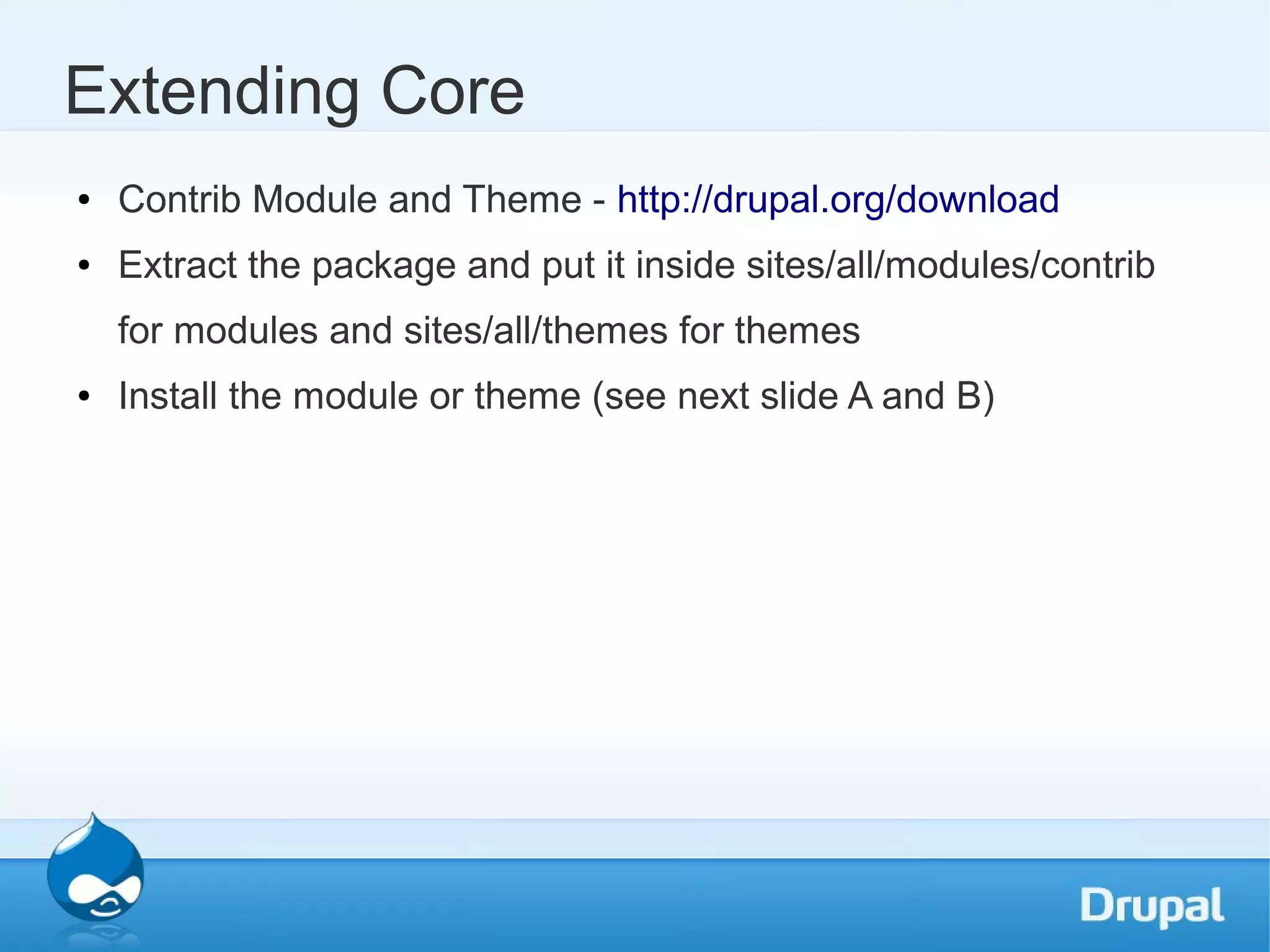Extending Core ● Contrib Module and Theme - http://drupal.org/download ● Extract the package and put it inside sites/all/modules/contrib for modules and sites/all/themes for themes ● Install the module or theme (see next slide A and B) 