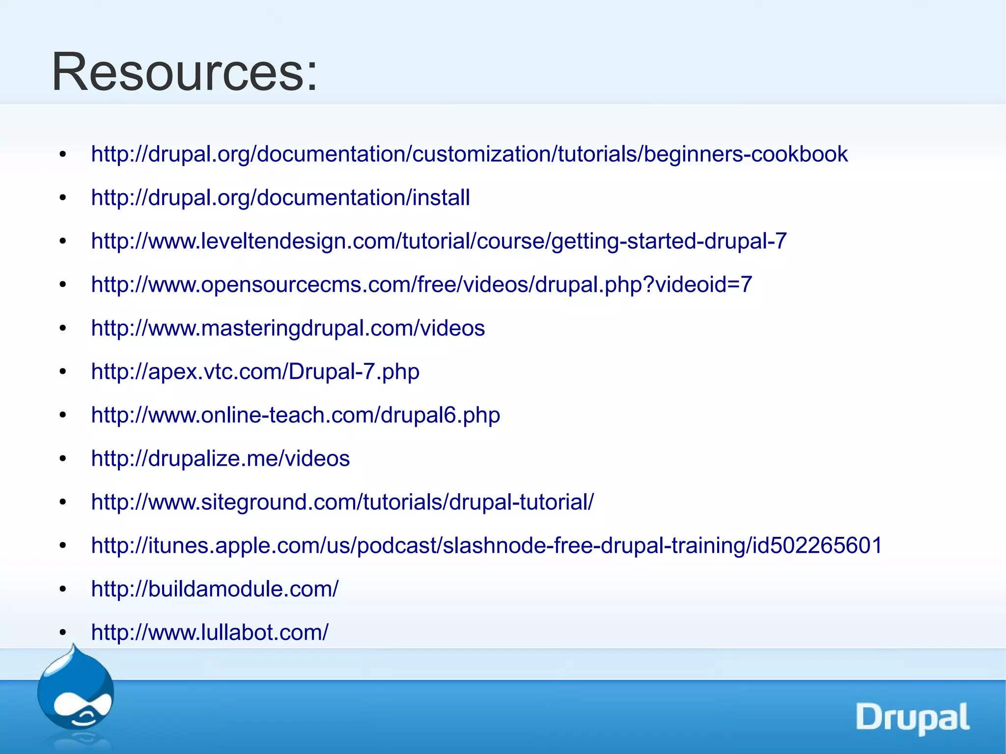 Resources: ● http://drupal.org/documentation/customization/tutorials/beginners-cookbook ● http://drupal.org/documentation/install ● http://www.leveltendesign.com/tutorial/course/getting-started-drupal-7 ● http://www.opensourcecms.com/free/videos/drupal.php?videoid=7 ● http://www.masteringdrupal.com/videos ● http://apex.vtc.com/Drupal-7.php ● http://www.online-teach.com/drupal6.php ● http://drupalize.me/videos ● http://www.siteground.com/tutorials/drupal-tutorial/ ● http://itunes.apple.com/us/podcast/slashnode-free-drupal-training/id502265601 ● http://buildamodule.com/ ● http://www.lullabot.com/ 