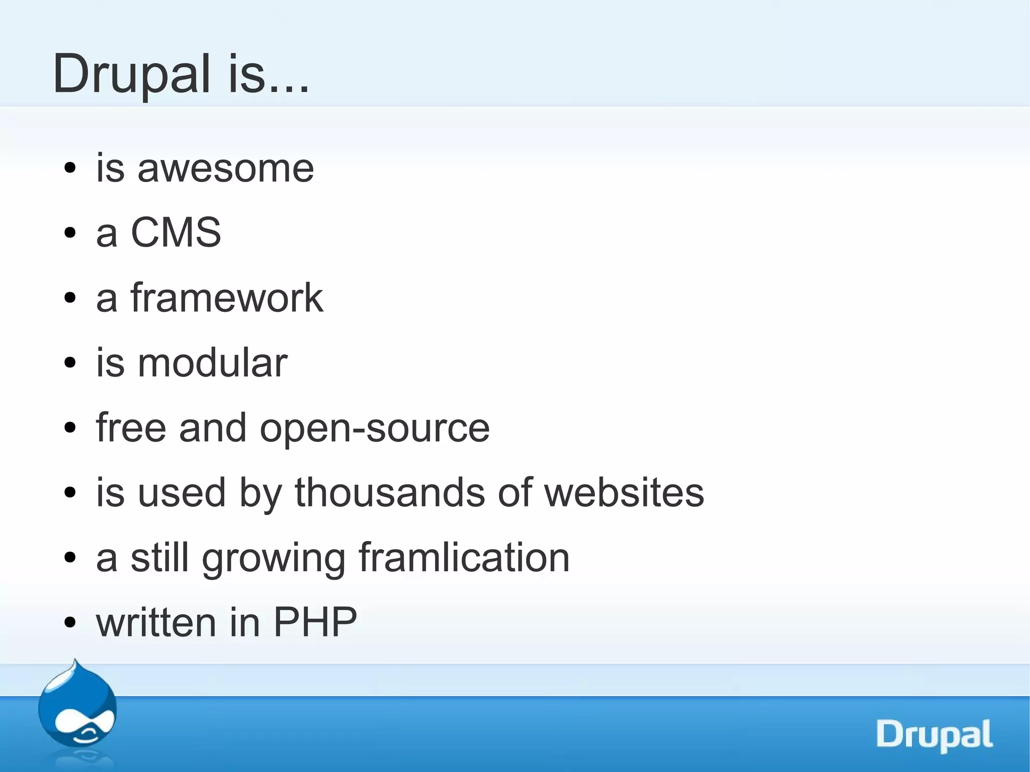 Drupal is... ● is awesome ● a CMS ● a framework ● is modular ● free and open-source ● is used by thousands of websites ● a still growing framlication ● written in PHP 