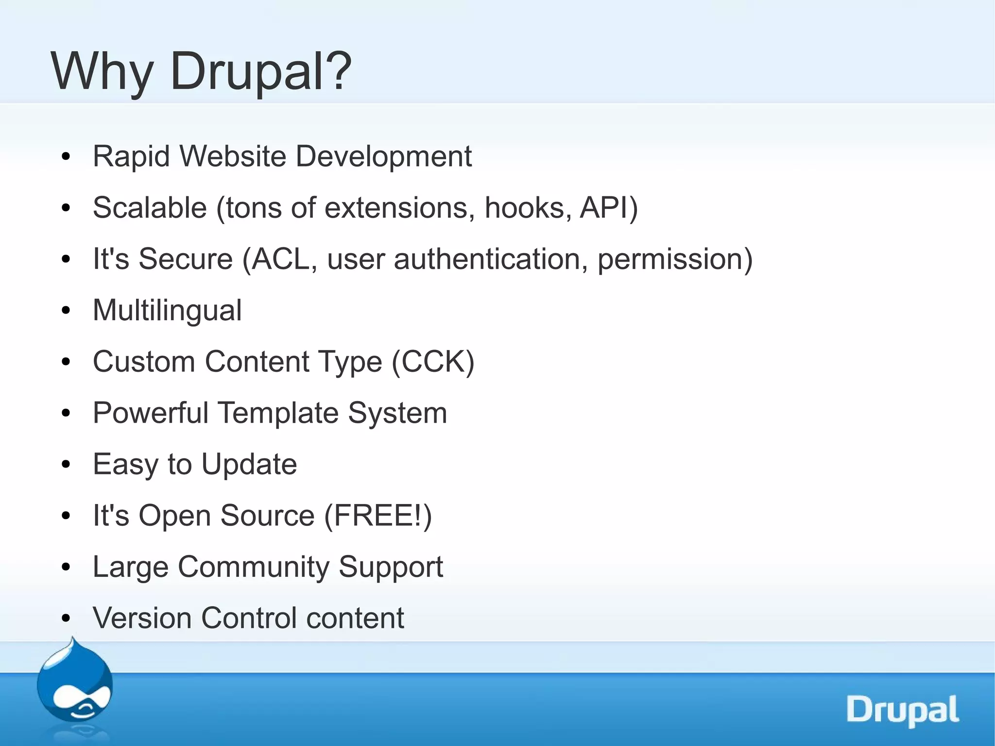 Why Drupal? ● Rapid Website Development ● Scalable (tons of extensions, hooks, API) ● It's Secure (ACL, user authentication, permission) ● Multilingual ● Custom Content Type (CCK) ● Powerful Template System ● Easy to Update ● It's Open Source (FREE!) ● Large Community Support ● Version Control content 