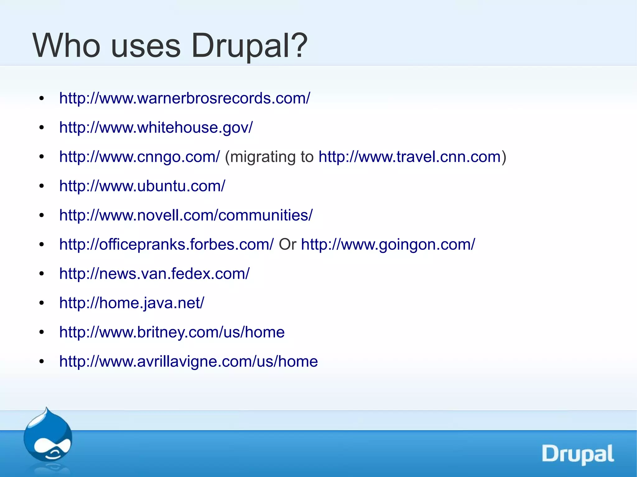 Who uses Drupal? ● http://www.warnerbrosrecords.com/ ● http://www.whitehouse.gov/ ● http://www.cnngo.com/ (migrating to http://www.travel.cnn.com) ● http://www.ubuntu.com/ ● http://www.novell.com/communities/ ● http://officepranks.forbes.com/ Or http://www.goingon.com/ ● http://news.van.fedex.com/ ● http://home.java.net/ ● http://www.britney.com/us/home ● http://www.avrillavigne.com/us/home 