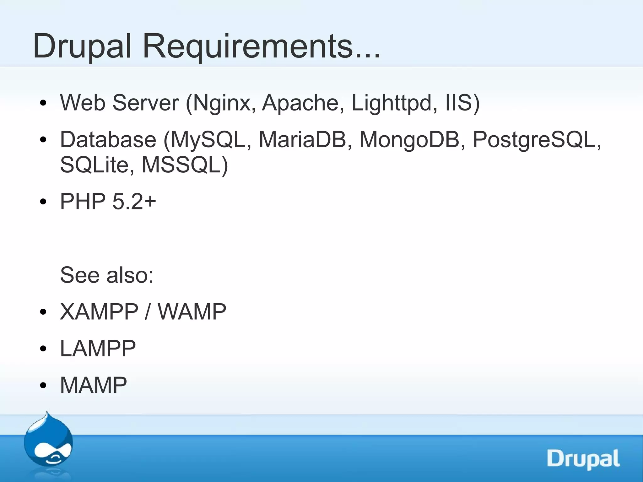 Drupal Requirements... ● Web Server (Nginx, Apache, Lighttpd, IIS) ● Database (MySQL, MariaDB, MongoDB, PostgreSQL, SQLite, MSSQL) ● PHP 5.2+ See also: ● XAMPP / WAMP ● LAMPP ● MAMP 