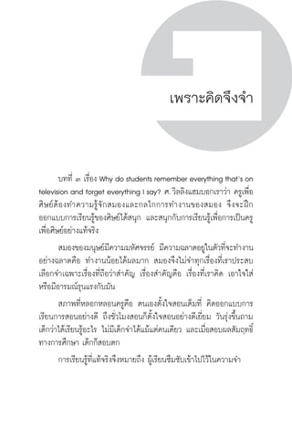 ครู พื่อศิษย์
ภาค ๕ เรื่องเล่าตามบริบท : จับความจากยอดครูมาฝากครูเพื่อศิษย์
 93ภาค ๓ จิตวิทยาการเรียนรู้สำหรับครูเพื่อศิษย์
ครู พื่อศิษย์
93
เพราะคิดจึงจำ
	 บทที่ ๓ เรื่อง Why do students remember everything that’s on
television and forget everything I say? ศ. วิลลิงแฮมบอกเราว่า ครูเพื่อ
ศิษย์ต้องทำความรู้จักสมองและกลไกการทำงานของสมอง จึงจะฝึก
ออกแบบการเรียนรู้ของศิษย์ได้สนุก และสนุกกับการเรียนรู้เพื่อการเป็นครู
เพื่อศิษย์อย่างแท้จริง
	 สมองของมนุษย์มีความมหัศจรรย์ มีความฉลาดอยูในตัวที่จะทำงาน
อย่างฉลาดคือ ทำงานน้อยได้ผลมาก สมองจึงไม่จำทุกเรื่องที่เราประสบ
เลือกจำเฉพาะเรื่องที่ถือว่าสำคัญ เรื่องสำคัญคือ เรื่องที่เราคิด เอาใจใส่
หรือมีอารมณ์รุนแรงกับมัน
	 สภาพที่หลอกหลอนครูคือ ตนเองตั้งใจสอนเต็มที่ คิดออกแบบการ
เรียนการสอนอย่างดี ถึงชั่วโมงสอนก็ตั้งใจสอนอย่างดีเยี่ยม วันรุ่งขึ้นถาม
เด็กว่าได้เรียนรู้อะไร ไม่มีเด็กจำได้แม้แต่คนเดียว และเมื่อสอบผลสัมฤทธิ์
ทางการศึกษา เด็กก็สอบตก
	 การเรียนรู้ที่แท้จริงจึงหมายถึง ผู้เรียนซึมซับเข้าไปไว้ในความจำ
 