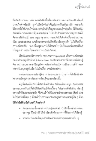 ครู พื่อศิษย์
ภาค ๕ เรื่องเล่าตามบริบท : จับความจากยอดครูมาฝากครูเพื่อศิษย์
 95ภาค ๓ จิตวิทยาการเรียนรู้สำหรับครูเพื่อศิษย์
ครู พื่อศิษย์
95
ยึดถือกันมานาน เช่น การทำให้เนื้อเรื่องหรือสาระของบทเรียนเป็นเรื่องที่
น่าสนใจสำหรับเด็ก อาจไม่ใช่ปัจจัยสำคัญต่อการเรียนรู้ของเด็ก เพราะตัว
วิธีการเพื่อให้น่าสนใจนั้นเองอาจเป็นตัวดึงดูดความสนใจของเด็ก ให้หันเหไป

สนใจส่วนของการกระตุ้นความสนใจ ไม่สนใจตัวสาระของวัตถุประสงค์ที่
ต้องการให้เรียนรู้ เช่น ครูเอาลูกเต๋ามาทอดเพื่อให้เด็กคิดเรื่องความน่าจะ
เป็น (probability) แต่เด็กบางคนกลับคิดเพียงเรื่องลูกเต๋า ไม่ได้คิดเรื่อง
ความน่าจะเป็น วันรุ่งขึ้นครูถามว่าได้เรียนอะไร นักเรียนคนนั้นตอบได้แต่
เรื่องลูกเต๋า ตอบเรื่องความน่าจะเป็นไม่ได้เลย
	 เรียกในภาษาวิชาการว่า กระบวนการ (process) เพื่อความน่าสนใจ
กลายเป็นเหตุให้ไขว้เขว (distraction) ออกไปจากสาระที่ต้องการให้เรียนรู้ 
คือ ความสนุกกลายเป็นอุปสรรคต่อการเรียนรู้ตามเป้าหมายที่กำหนด
เพราะไปสนุกอยู่กับเรื่องไม่เป็นเรื่อง (คนไทยถนัด?)
	 การออกแบบการเรียนรู้คือ การออกแบบกระบวนการที่ทำให้เด็กคิด
ตรงตามวัตถุประสงค์ของการเรียนรู้ของบทเรียนนั้น
	 ครูเพื่อศิษย์ที่แท้จริงจึงไม่ใช่แค่รักเด็ก ไม่ใช่แค่สอนสนุก ยังต้องมีวิธี
ออกแบบการเรียนรู้ที่ทำให้ศิษย์เรียนรู้เรื่องนั้น ๆ ได้อย่างแท้จริงด้วย เรียนรู้
อย่างแท้จริงหมายความว่า ซึมซับเข้าไปเป็นความจำระยะยาวของศิษย์ และ
ไม่ใช่แค่จำได้เฉย ๆ ต้องเข้าใจความหมายและคุณค่าของความรู้นั้น ๆ ด้วย
วิธีทำให้ศิษย์เรียนรู้ได้อย่างดี
	 	 คิดออกแบบขั้นตอนการเรียนรู้ของศิษย์ (ไม่ใช่ขั้นตอนการสอน

		 ของครู) ไว้อย่างดี ให้นักเรียนคิดในแนวทางที่ต้องการให้เรียนรู้
	 	 ชวนนักเรียนคิดถึงคุณค่าหรือความหมายของบทเรียนนั้น ๆ
 