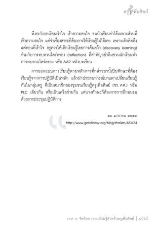 ครู พื่อศิษย์
ภาค ๕ เรื่องเล่าตามบริบท : จับความจากยอดครูมาฝากครูเพื่อศิษย์
 97ภาค ๓ จิตวิทยาการเรียนรู้สำหรับครูเพื่อศิษย์
ครู พื่อศิษย์
97
	 พึงระวังบทเรียนเร้าใจ เร้าความสนใจ จนนักเรียนจำได้เฉพาะส่วนที่
เร้าความสนใจ แต่จำเรื่องสาระที่ต้องการให้เรียนรู้ไม่ได้เลย เพราะเด็กคิดถึง
แต่ตอนที่เร้าใจ ครูควรให้เด็กเรียนรู้โดยการค้นคว้า (discovery learning)
ร่วมกับการทบทวนไตร่ตรอง (reflection) ที่สำคัญอย่าลืมชวนนักเรียนทำ
การทบทวนไตร่ตรอง หรือ AAR หลังบทเรียน
	 การออกแบบการเรียนรู้ตามหลักการที่กล่าวมานี้เป็นทักษะที่ต้อง
เรียนรู้จากการปฏิบัติเป็นหลัก แล้วนำประสบการณ์มาแลกเปลี่ยนเรียนรู้
กันในกลุ่มครู ที่เป็นสมาชิกของชุมชนเรียนรู้ครูเพื่อศิษย์ (ชร. คศ.) หรือ
PLC เดียวกัน หรือเป็นเครือข่ายกัน แต่บางทักษะก็ต้องการการฝึกอบรม
ด้วยการประชุมปฏิบัติการ


๒๓ มกราคม ๒๕๕๔
http://www.gotoknow.org/blog/thaikm/423474








 