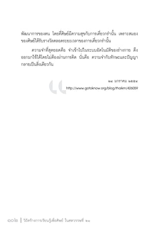 วิถีสร้างการเรียนรู้เพื่อศิษย์ ในศตวรรษที่ ๒๑
102 วิถีสร้างการเรียนรู้เพื่อศิษย์ ในศตวรรษที่ ๒๑
102
พัฒนาการของตน โดยที่ศิษย์มีความสุขกับการเคี่ยวกรำนั้น เพราะสมอง
ของศิษย์ได้รับรางวัลตลอดระยะเวลาของการเคี่ยวกรำนั้น
	 ความจำที่สุดยอดคือ จำเข้าไปในระบบอัตโนมัติของร่างกาย ดึง
ออกมาใช้ได้โดยไม่ต้องผ่านการคิด นั่นคือ ความจำกับทักษะและปัญญา
กลายเป็นสิ่งเดียวกัน


๒๔ มกราคม ๒๕๕๔
http://www.gotoknow.org/blog/thaikm/426059












 