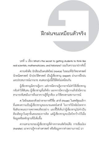 ครู พื่อศิษย์
ภาค ๕ เรื่องเล่าตามบริบท : จับความจากยอดครูมาฝากครูเพื่อศิษย์
 103ภาค ๓ จิตวิทยาการเรียนรู้สำหรับครูเพื่อศิษย์
ครู พื่อศิษย์
103
ฝึกฝนจนเหมือนตัวจริง
	 บทที่ ๖ เรื่อง What’s the secret to getting students to think like
real scientists, mathematicians, and historians? ผมเก็บความมาฝากดังนี้
	 ความจริงคือ นักเรียนเป็นคนหัดใหม่ (novice) ในขณะที่นักวิทยาศาสตร์
นักคณิตศาสตร์ นักประวัติศาสตร์ เป็นผู้เชี่ยวชาญ (expert) ผ่านการฝึกฝน
และประสบการณ์มากมาย คนสองกลุ่มนี้มีวิธีคิดไม่เหมือนกัน
	 ผู้เชี่ยวชาญมีความรู้มาก แต่การมีความรู้มากอาจไม่ทำให้เชี่ยวชาญ
กลับทำให้สับสน ผู้เชี่ยวชาญที่แท้จริง นอกจากมีความรู้มากแล้วยังมีความ
สามารถพิเศษในการดึงเอาความรู้ที่ถูกต้อง มาใช้ตรงตามสถานการณ์
	 ศ. วิลลิงแฮมยกตัวอย่างรายการทีวีชื่อ เฮาส์ (House) ในสหรัฐอเมริกา
ที่แสดงความเป็นผู้เชี่ยวชาญของนายแพทย์เฮาส์ ในการวินิจฉัยโรคจาก

ข้อสังเกตและการตรวจพบทีละอย่าง และชี้ให้เห็นว่าผู้เชี่ยวชาญไม่จำเป็น
ต้องคิดถูกในทุกขั้นตอนของการคิด แต่ผู้เชี่ยวชาญจะเปิดใจกว้างไว้เผื่อ
ข้อมูลหรือหลักฐานที่มีเพิ่มขึ้น
	 ความสามารถของผู้เชี่ยวชาญที่ต่างจากคนหัดใหม่คือ การเชื่อมโยง
(transfer) เอาความรู้จากต่างศาสตร์ หรือข้อมูลจากต่างสถานการณ์ มา
 