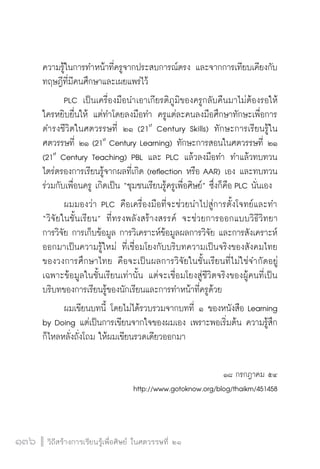 วิถีสร้างการเรียนรู้เพื่อศิษย์ ในศตวรรษที่ ๒๑
136 วิถีสร้างการเรียนรู้เพื่อศิษย์ ในศตวรรษที่ ๒๑
136
ความรู้ในการทำหน้าที่ครูจากประสบการณ์ตรง และจากการเทียบเคียงกับ
ทฤษฎีที่มีคนศึกษาและเผยแพร่ไว้ 
	 PLC เป็นเครื่องมือนำเอาเกียรติภูมิของครูกลับคืนมาไม่ต้องรอให้
ใครหยิบยื่นให้ แต่ทำโดยลงมือทำ ครูแต่ละคนลงมือศึกษาทักษะเพื่อการ
ดำรงชีวิตในศตวรรษที่ ๒๑ (21st
Century Skills) ทักษะการเรียนรู้ใน
ศตวรรษที่ ๒๑ (21st
Century Learning) ทักษะการสอนในศตวรรษที่ ๒๑
(21st
Century Teaching) PBL และ PLC แล้วลงมือทำ ทำแล้วทบทวน
ไตร่ตรองการเรียนรู้จากผลที่เกิด (reflection หรือ AAR) เอง และทบทวน
ร่วมกับเพื่อนครู เกิดเป็น “ชุมชนเรียนรู้ครูเพื่อศิษย์” ซึ่งก็คือ PLC นั่นเอง 
	 ผมมองว่า PLC คือเครื่องมือที่จะช่วยนำไปสู่การตั้งโจทย์และทำ
“วิจัยในชั้นเรียน” ที่ทรงพลังสร้างสรรค์ จะช่วยการออกแบบวิธีวิทยา

การวิจัย การเก็บข้อมูล การวิเคราะห์ข้อมูลผลการวิจัย และการสังเคราะห์
ออกมาเป็นความรู้ใหม่ ที่เชื่อมโยงกับบริบทความเป็นจริงของสังคมไทย
ของวงการศึกษาไทย คือจะเป็นผลการวิจัยในชั้นเรียนที่ไม่ใช่จำกัดอยู่
เฉพาะข้อมูลในชั้นเรียนเท่านั้น แต่จะเชื่อมโยงสู่ชีวิตจริงของผู้คนที่เป็น
บริบทของการเรียนรู้ของนักเรียนและการทำหน้าที่ครูด้วย 
	 ผมเขียนบทนี้ โดยไม่ได้รวบรวมจากบทที่ ๑ ของหนังสือ Learning
by Doing แต่เป็นการเขียนจากใจของผมเอง เพราะพอเริ่มต้น ความรู้สึก
ก็ไหลหลั่งถั่งโถม ให้ผมเขียนรวดเดียวออกมา 
           
๑๘ กรกฎาคม ๕๔
http://www.gotoknow.org/blog/thaikm/451458

 