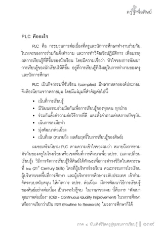 ครู พื่อศิษย์
ภาค ๕ เรื่องเล่าตามบริบท : จับความจากยอดครูมาฝากครูเพื่อศิษย์
 139ภาค ๔ บันเทิงชีวิตครูสู่ชุมชนการเรียนรู้
ครู พื่อศิษย์
139
ครู พื่อศิษย์
PLC คืออะไร 
	 PLC คือ กระบวนการต่อเนื่องที่ครูและนักการศึกษาทำงานร่วมกัน 
ในวงจรของการร่วมกันตั้งคำถาม และการทำวิจัยเชิงปฏิบัติการ เพื่อบรรลุ
ผลการเรียนรู้ที่ดีขึ้นของนักเรียน โดยมีความเชื่อว่า หัวใจของการพัฒนา

การเรียนรู้ของนักเรียนให้ดีขึ้น อยู่ที่การเรียนรู้ที่ฝังอยู่ในการทำงานของครู
และนักการศึกษา
	 PLC เป็นกิจกรรมที่ซับซ้อน (complex) มีหลากหลายองค์ประกอบ 
จึงต้องนิยามจากหลายมุม โดยมีแง่มุมที่สำคัญต่อไปนี้
	 	 เน้นที่การเรียนรู้ 
	 	 มีวัฒนธรรมร่วมมือกันเพื่อการเรียนรู้ของทุกคน ทุกฝ่าย
	 	 ร่วมกันตั้งคำถามต่อวิธีการที่ดี และตั้งคำถามต่อสภาพปัจจุบัน

	 	 เน้นการลงมือทำ
	 	 มุ่งพัฒนาต่อเนื่อง
	 	 เน้นที่ผล (หมายถึง ผลสัมฤทธิ์ในการเรียนรู้ของศิษย์)
	 ผมขอเสริมนิยาม PLC ตามความเข้าใจของผมว่า หมายถึงการรวม
ตัวกันของครูในโรงเรียนหรือเขตพื้นที่การศึกษาเพื่อ ลปรร. (แลกเปลี่ยน
เรียนรู้) วิธีการจัดการเรียนรู้ให้ศิษย์ได้ทักษะเพื่อการดำรงชีวิตในศตวรรษ

ที่ ๒๑ (21st
Century Skills) โดยที่ผู้บริหารโรงเรียน คณะกรรมการโรงเรียน 
ผู้บริหารเขตพื้นที่การศึกษา และผู้บริหารการศึกษาระดับประเทศ เข้าร่วม
จัดระบบสนับสนุน ให้เกิดการ ลปรร. ต่อเนื่อง  มีการพัฒนาวิธีการเรียนรู้
ของศิษย์อย่างต่อเนื่อง เป็นวงจรไม่รู้จบ  ในภาษาของผม นี่คือการ “พัฒนา
คุณภาพต่อเนื่อง” (CQI - Continuous Quality Improvement) ในวงการศึกษา 
หรืออาจเรียกว่าเป็น R2R (Routine to Research) ในวงการศึกษาก็ได้
 