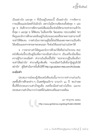 ครู พื่อศิษย์
ภาค ๕ เรื่องเล่าตามบริบท : จับความจากยอดครูมาฝากครูเพื่อศิษย์
 141ภาค ๔ บันเทิงชีวิตครูสู่ชุมชนการเรียนรู้
ครู พื่อศิษย์
141
ครู พื่อศิษย์
เป็นอย่างไร  และจุด ก ที่เป็นอยู่ในขณะนี้ เป็นอย่างไร  การจัดการ

การเปลี่ยนแปลงโดยทั่วไปมักมั่ว เพราะไม่มีความชัดเจนทั้งต่อจุด ก และ
จุด ข  บันทึกจากการตีความหนังสือเล่มนี้จะช่วยให้สามารถทำความเข้าใจ
ทั้งจุด ก และจุด ข ได้ชัดเจน ในเรื่องจารีต วัฒนธรรม กระบวนทัศน์ ฯลฯ
ที่ครูและนักการศึกษาเคยชินอยู่กับมันจนละเลยหรือขาดความสามารถที่
จะทำให้ชัดเจน  การดำเนินการตามคู่มือนี้ช่วยให้มองสภาพความเป็นจริง
ได้เหมือนมองจากสายตาของคนนอก จึงช่วยให้มองผ่านม่านบังตาได้
	 	 การหาทางทำให้ครูและนักการศึกษาใช้หรือร่วมกิจกรรม PLC  
หนังสือเล่มนี้จะเป็นคู่มือเพื่อการลงมือดำเนินการ เป็นเครื่องมือเชื่อม

ความรู้กับการลงมือทำ  คำถามในเรื่องนี้ไม่ใช่ “จะหาความรู้ในเรื่องที่เรา
จะทำได้อย่างไร”  คำถามที่ถูกต้องคือ  “จะลงมือทำในสิ่งที่เรารู้อยู่แล้วได้
อย่างไร”  คู่มือดำเนินการนั้นค้นได้ที่http://go.solution-tree.com/PLCbooks
ลงมือทำ
	 ประสบการณ์ของผู้เขียนหนังสือเล่มนี้มาจากการทำงานร่วมกับ

เขตพื้นที่การศึกษาต่าง ๆ (ในสหรัฐอเมริกา) นานกว่า ๑๐ ปี  พบว่าเขต
พื้นที่ที่ประสบความสำเร็จสูงคือ เขตที่ลงมือทำอย่างไม่รีรอ  และจะ
ประสบความสำเร็จมากกว่าเขตที่มัวแต่ตระเตรียมความพร้อม  


๑๙ กรกฎาคม ๒๕๕๔
http://www.gotoknow.org/blog/thaikm/452443


 
