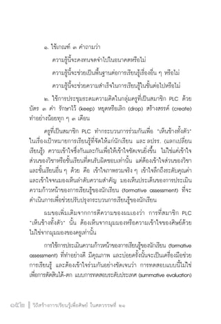 วิถีสร้างการเรียนรู้เพื่อศิษย์ ในศตวรรษที่ ๒๑
152 วิถีสร้างการเรียนรู้เพื่อศิษย์ ในศตวรรษที่ ๒๑
152
	 ๑. ใช้เกณฑ์ ๓ คำถามว่า 
		 ความรู้นี้จะคงทนจดจำไปในอนาคตหรือไม่ 
		 ความรู้นี้จะช่วยเป็นพื้นฐานต่อการเรียนรู้เรื่องอื่น ๆ หรือไม่ 
		 ความรู้นี้จะช่วยความสำเร็จในการเรียนรู้ในชั้นต่อไปหรือไม่
	 ๒.	ใช้การประชุมระดมความคิดในกลุ่มครูที่เป็นสมาชิก PLC ด้วย
บัตร ๓ คำ รักษาไว้ (keep) หยุดหรือเลิก (drop) สร้างสรรค์ (create) 
ทำอย่างน้อยทุก ๆ ๓ เดือน 
	 ครูที่เป็นสมาชิก PLC ทำกระบวนการร่วมกันเพื่อ “เห็นช้างทั้งตัว”
ในเรื่องเป้าหมายการเรียนรู้ที่จัดให้แก่นักเรียน และ ลปรร. (แลกเปลี่ยน
เรียนรู้) ความเข้าใจซึ่งกันและกันเพื่อให้เข้าใจชัดเจนยิ่งขึ้น  ไม่ใช่แค่เข้าใจ
ส่วนของวิชาหรือชั้นเรียนที่ตนรับผิดชอบเท่านั้น แต่ต้องเข้าใจส่วนของวิชา
และชั้นเรียนอื่น ๆ ด้วย คือ เข้าใจภาพรวมจริง ๆ เข้าใจลึกถึงระดับคุณค่า 
และเข้าใจจนมองเห็นลำดับความสำคัญ มองเห็นประเด็นของการประเมิน
ความก้าวหน้าของการเรียนรู้ของนักเรียน (formative assessment) ที่จะ
ดำเนินการเพื่อช่วยปรับปรุงกระบวนการเรียนรู้ของนักเรียน
	 ผมขอเพิ่มเติมจากการตีความของผมเองว่า  การที่สมาชิก PLC
“เห็นช้างทั้งตัว” นั้น ต้องเห็นจากมุมมองหรือความเข้าใจของศิษย์ด้วย 
ไม่ใช่จากมุมมองของครูเท่านั้น 
	 การใช้การประเมินความก้าวหน้าของการเรียนรู้ของนักเรียน (formative
assessment) ที่ทำอย่างดี มีคุณภาพ และบ่อยครั้งนั้นจะเป็นเครื่องมือช่วย
การเรียนรู้ และต้องเข้าใจร่วมกันอย่างชัดเจนว่า การทดสอบแบบนี้ไม่ใช่
เพื่อการตัดสินได้-ตก แบบการทดสอบระดับประเทศ (summative evaluation) 
 