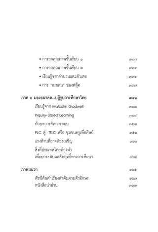 วิถีสร้างการเรียนรู้เพื่อศิษย์ ในศตวรรษที่ ๒๑
18
		 	การยกคุณภาพชั้นเรียน ๑	 ๓๑๗
	 		การยกคุณภาพชั้นเรียน ๒	 ๓๒๔
		 	เรียนรู้จากจำนวนและตัวเลข	 ๓๓๔	
		 	การ “เผยตน” ของฟลุ๊ค	 ๓๓๗
ภาค ๖ มองอนาคต...ปฏิรูปการศึกษาไทย	 ๓๔๑
	 เรียนรู้จาก Malcolm Gladwell	 ๓๔๓
	 Inquiry-Based Learning	 ๓๔๙
	 ทักษะการจัดการสอบ	 ๓๕๓
	 PLC สู่ TTLC หรือ ชุมชนครูเพื่อศิษย์	 ๓๕๖
	 แรงต้านที่อาจต้องเผชิญ	 ๓๖๐
	 สิ่งที่ประเทศไทยต้องทำ
	 เพื่อยกระดับผลสัมฤทธิ์ทางการศึกษา	 ๓๖๒
ภาคผนวก			 ๓๖๕
	 ดัชนีค้นคำเรียงลำดับตามตัวอักษร	 ๓๖๗
	 หนังสือน่าอ่าน	 ๓๙๓
 