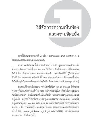 ครู พื่อศิษย์
ภาค ๕ เรื่องเล่าตามบริบท : จับความจากยอดครูมาฝากครูเพื่อศิษย์
 183ภาค ๔ บันเทิงชีวิตครูสู่ชุมชนการเรียนรู้
ครู พื่อศิษย์
183
ครู พื่อศิษย์
วิธีจัดการความเห็นพ้อง
และความขัดแย้ง
	 บทนี้จับความจากบทที่ ๙ เรื่อง  Consensus and Conflict in a
Professional Learning Community
	 ผมอ่านหนังสือบทนี้แล้วบอกตัวเองว่า นี่คือ สุดยอดของหลักการว่า
ด้วยการจัดการการเปลี่ยนแปลง และวิธีจัดการนักต่อต้านการเปลี่ยนแปลง
ไม่ให้เข้ามาทำลายบรรยากาศของการสานฝัน เพราะโดยวิธีนี้ ผู้ไม่เห็นด้วย
ก็ได้รับโอกาสแสดงออกอย่างเต็มที่ แต่เขาต้องยอมรับความเห็นของคนอื่นด้วย 
ไม่ใช่ดันทุรังกับความเห็นของตนโดยไม่ฟัง ไม่เคารพความเห็นของครูส่วนใหญ่
	 ผมชอบวิธีออกเสียงแบบ “กำปั้นหรือนิ้ว” (fist or fingers) ที่ทำหลัง
จากครูร่วมกันทำความเข้าใจ PLC อย่างทะลุปรุโปร่งด้วยวิธีประชุมแบบ
“แบ่งสองกลุ่ม”  ผมมีความเห็นเพิ่มเติมว่า นอกจากประชุมแบบแบ่งสอง
กลุ่มแล้ว  ครูควรใช้เทคนิคการประชุมแบบสวมหมวกหกใบด้วย โดยแบ่ง
กลุ่มเป็นกลุ่มละ ๑๐ คน (แบบสุ่ม) เพื่อใช้วิธีประชุมโดยใช้ความคิดแบบ
หมวก ๖ ใบ ทำความเข้าใจในมิติที่รอบด้าน (ผมเคยบันทึกวิธีประชุมแบบ
นี้ไว้ที่ http://www.gotoknow.org/blogs/posts/267417)  แล้วจึงออกเสียง
ลงมติแบบ “กำปั้นหรือนิ้ว”
 