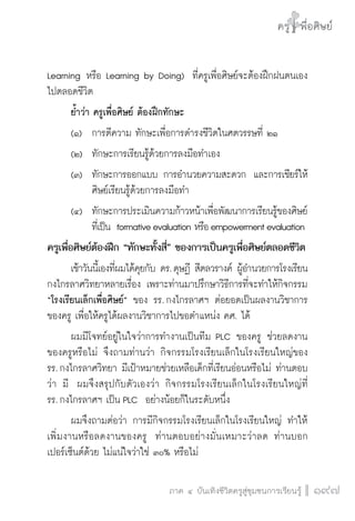 ครู พื่อศิษย์
ภาค ๕ เรื่องเล่าตามบริบท : จับความจากยอดครูมาฝากครูเพื่อศิษย์
 197ภาค ๔ บันเทิงชีวิตครูสู่ชุมชนการเรียนรู้
ครู พื่อศิษย์
197
ครู พื่อศิษย์
Learning หรือ Learning by Doing)  ที่ครูเพื่อศิษย์จะต้องฝึกฝนตนเอง
ไปตลอดชีวิต
	 ย้ำว่า ครูเพื่อศิษย์ ต้องฝึกทักษะ 
	 (๑)		 การตีความ ทักษะเพื่อการดำรงชีวิตในศตวรรษที่ ๒๑  
	 (๒)		 ทักษะการเรียนรู้ด้วยการลงมือทำเอง  	
	 (๓)		 ทักษะการออกแบบ การอำนวยความสะดวก  และการเชียร์ให้

			 ศิษย์เรียนรู้ด้วยการลงมือทำ
	 (๔)		 ทักษะการประเมินความก้าวหน้าเพื่อพัฒนาการเรียนรู้ของศิษย์

			 ที่เป็น  formativeevaluation หรือempowermentevaluation
ครูเพื่อศิษย์ต้องฝึก “ทักษะทั้งสี่” ของการเป็นครูเพื่อศิษย์ตลอดชีวิต
	 เช้าวันนี้เองที่ผมได้คุยกับ ดร. ดุษฏี สีตลวรางค์ ผู้อำนวยการโรงเรียน
กงไกรลาศวิทยาหลายเรื่อง เพราะท่านมาปรึกษาวิธีการที่จะทำให้กิจกรรม
“โรงเรียนเล็กเพื่อศิษย์” ของ รร. กงไกรลาศฯ ต่อยอดเป็นผลงานวิชาการ
ของครู เพื่อให้ครูได้ผลงานวิชาการไปขอตำแหน่ง คศ. ได้ 
	 ผมมีโจทย์อยู่ในใจว่าการทำงานเป็นทีม PLC ของครู ช่วยลดงาน
ของครูหรือไม่ จึงถามท่านว่า กิจกรรมโรงเรียนเล็กในโรงเรียนใหญ่ของ

รร. กงไกรลาศวิทยา มีเป้าหมายช่วยเหลือเด็กที่เรียนอ่อนหรือไม่ ท่านตอบ
ว่า มี  ผมจึงสรุปกับตัวเองว่า กิจกรรมโรงเรียนเล็กในโรงเรียนใหญ่ที่

รร. กงไกรลาศฯ เป็น PLC  อย่างน้อยก็ในระดับหนึ่ง
	 ผมจึงถามต่อว่า การมีกิจกรรมโรงเรียนเล็กในโรงเรียนใหญ่ ทำให้
เพิ่มงานหรือลดงานของครู  ท่านตอบอย่างมั่นเหมาะว่าลด ท่านบอก
เปอร์เซ็นต์ด้วย ไม่แน่ใจว่าใช่ ๓๐% หรือไม่ 
 