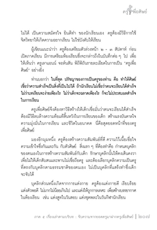 ครู พื่อศิษย์
ภาค ๕ เรื่องเล่าตามบริบท : จับความจากยอดครูมาฝากครูเพื่อศิษย์
 207
ไม่ได้ เป็นความสมัครใจ ยินดีทำ ของนักเรียนเอง  ครูต้องมีวิธีการใช้
จิตวิทยาให้เกิดความอยากเรียน ไม่ใช่บังคับให้เรียน 
	 ผู้เขียนแนะนำว่า ครูต้องเตรียมตัวล่วงหน้า ๒ - ๓ สัปดาห์ ก่อน
เปิดภาคเรียน มีการเตรียมห้องเรียนซึ่งจะกล่าวถึงในบันทึกต่อ ๆ ไป เพื่อ
ให้เห็นว่า ครูเลาแอนน์ จอห์นสัน พิถีพิถันรายละเอียดในการเป็น “ครูเพื่อ
ศิษย์” อย่างยิ่ง
	 ท่านบอกว่า ในที่สุด ปรัชญาของการเป็นครูของท่าน คือ ทำให้ศิษย์
เชื่อว่าความสำเร็จเป็นสิ่งที่เป็นไปได้ ถ้านักเรียนไม่เชื่อว่าตนจะเรียนได้สำเร็จ
ไม่ว่าบทเรียนจะง่ายเพียงไร ไม่ว่าเด็กจะฉลาดเพียงไร ก็จะไม่ประสบผลสำเร็จ
ในการเรียน
	 ครูเพื่อศิษย์จึงต้องหาวิธีสร้างให้เด็กเชื่อมั่นว่าตนจะเรียนได้สำเร็จ
ต้องมีวิธีลบล้างความท้อแท้สิ้นหวังในการเรียนของเด็ก สร้างแรงบันดาลใจ
ความมุ่งมั่นในการเรียน และชีวิตในอนาคต  นี่คือสุดยอดหน้าที่ของครู
เพื่อศิษย์
	 มองอีกมุมหนึ่ง ครูต้องสร้างความสัมพันธ์ที่ดี ความไว้เนื้อเชื่อใจ
ความเข้าใจซึ่งกันและกัน กับตัวศิษย์  สิ่งแรก ๆ ที่ต้องทำคือ กำหนดบุคลิก
ของตนเองในการสร้างความสัมพันธ์กับเด็ก รักษาบุคลิกนั้นให้คงเส้นคงวา
เพื่อไม่ให้เด็กสับสนและพานไม่เชื่อถือครู และต้องเลือกบุคลิกความเป็นครู
ที่ตรงกับบุคลิกตามธรรมชาติของตนเอง ไม่เป็นบุคลิกที่แสร้งทำซึ่งเด็ก

จะจับได้
	 บุคลิกส่วนหนึ่งเกิดจากการแต่งกาย  ครูต้องแต่งกายดี เรียบร้อย
แต่งตัวพอดี ไม่มากไม่น้อยเกินไป และแต่งให้ถูกกาลเทศะ เพื่อสร้างบรรยากาศ
ในห้องเรียน  เช่น แต่งสูทในวันสอบ แต่งชุดพละในวันกีฬานักเรียน
 