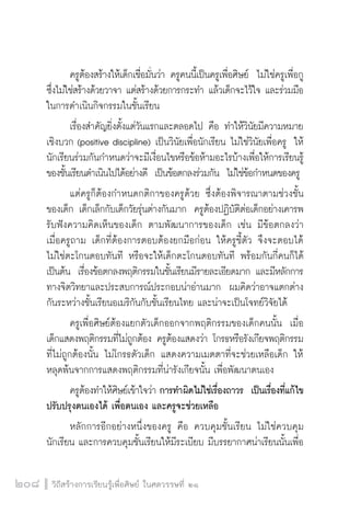 วิถีสร้างการเรียนรู้เพื่อศิษย์ ในศตวรรษที่ ๒๑
208
	 ครูต้องสร้างให้เด็กเชื่อมั่นว่า ครูคนนี้เป็นครูเพื่อศิษย์  ไม่ใช่ครูเพื่อกู
ซึ่งไม่ใช่สร้างด้วยวาจา แต่สร้างด้วยการกระทำ แล้วเด็กจะไว้ใจ และร่วมมือ
ในการดำเนินกิจกรรมในชั้นเรียน
	 เรื่องสำคัญยิ่งตั้งแต่วันแรกและตลอดไป คือ ทำให้วินัยมีความหมาย
เชิงบวก (positive discipline) เป็นวินัยเพื่อนักเรียน ไม่ใช่วินัยเพื่อครู  ให้
นักเรียนร่วมกันกำหนดว่าจะมีเงื่อนไขหรือข้อห้ามอะไรบ้างเพื่อให้การเรียนรู้
ของชั้นเรียนดำเนินไปได้อย่างดี  เป็นข้อตกลงร่วมกัน  ไม่ใช่ข้อกำหนดของครู
	 แต่ครูก็ต้องกำหนดกติกาของครูด้วย ซึ่งต้องพิจารณาตามช่วงชั้น
ของเด็ก เด็กเล็กกับเด็กวัยรุ่นต่างกันมาก  ครูต้องปฏิบัติต่อเด็กอย่างเคารพ
รับฟังความคิดเห็นของเด็ก ตามพัฒนาการของเด็ก เช่น มีข้อตกลงว่า
เมื่อครูถาม เด็กที่ต้องการตอบต้องยกมือก่อน ให้ครูชี้ตัว จึงจะตอบได้ 
ไม่ใช่ตะโกนตอบทันที หรือจะให้เด็กตะโกนตอบทันที พร้อมกันกี่คนก็ได้ 
เป็นต้น  เรื่องข้อตกลงพฤติกรรมในชั้นเรียนมีรายละเอียดมาก และมีหลักการ
ทางจิตวิทยาและประสบการณ์ประกอบน่าอ่านมาก  ผมคิดว่าอาจแตกต่าง
กันระหว่างชั้นเรียนอเมริกันกับชั้นเรียนไทย และน่าจะเป็นโจทย์วิจัยได้
	 ครูเพื่อศิษย์ต้องแยกตัวเด็กออกจากพฤติกรรมของเด็กคนนั้น  เมื่อ
เด็กแสดงพฤติกรรมที่ไม่ถูกต้อง ครูต้องแสดงว่า โกรธหรือรังเกียจพฤติกรรม
ที่ไม่ถูกต้องนั้น ไม่โกรธตัวเด็ก แสดงความเมตตาที่จะช่วยเหลือเด็ก ให้
หลุดพ้นจากการแสดงพฤติกรรมที่น่ารังเกียจนั้น เพื่อพัฒนาตนเอง
	 ครูต้องทำให้ศิษย์เข้าใจว่า การทำผิดไม่ใช่เรื่องถาวร  เป็นเรื่องที่แก้ไข
ปรับปรุงตนเองได้ เพื่อตนเอง และครูจะช่วยเหลือ
	 หลักการอีกอย่างหนึ่งของครู คือ ควบคุมชั้นเรียน ไม่ใช่ควบคุม
นักเรียน และการควบคุมชั้นเรียนให้มีระเบียบ มีบรรยากาศน่าเรียนนั้นเพื่อ
 