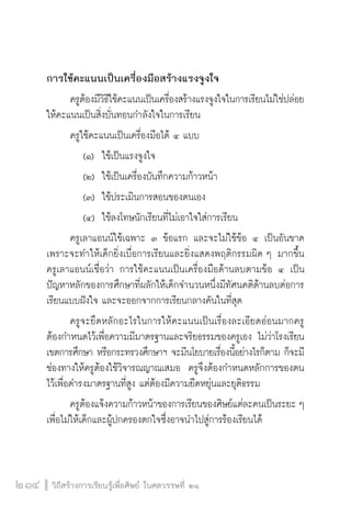 วิถีสร้างการเรียนรู้เพื่อศิษย์ ในศตวรรษที่ ๒๑
214
การใช้คะแนนเป็นเครื่องมือสร้างแรงจูงใจ
	 ครูต้องมีวิธีใช้คะแนนเป็นเครื่องสร้างแรงจูงใจในการเรียนไม่ใช่ปล่อย
ให้คะแนนเป็นสิ่งบั่นทอนกำลังใจในการเรียน
	 ครูใช้คะแนนเป็นเครื่องมือได้ ๔ แบบ 
		 (๑)	 ใช้เป็นแรงจูงใจ  
		 (๒)	 ใช้เป็นเครื่องบันทึกความก้าวหน้า 
		 (๓)	 ใช้ประเมินการสอนของตนเอง  
		 (๔)	 ใช้ลงโทษนักเรียนที่ไม่เอาใจใส่การเรียน   
	 ครูเลาแอนน์ใช้เฉพาะ ๓ ข้อแรก และจะไม่ใช้ข้อ ๔ เป็นอันขาด
เพราะจะทำให้เด็กยิ่งเบื่อการเรียนและยิ่งแสดงพฤติกรรมผิด ๆ มากขึ้น 
ครูเลาแอนน์เชื่อว่า การใช้คะแนนเป็นเครื่องมือด้านลบตามข้อ ๔ เป็น
ปัญหาหลักของการศึกษาที่ผลักให้เด็กจำนวนหนึ่งมีทัศนคติด้านลบต่อการ
เรียนแบบฝังใจ และจะออกจากการเรียนกลางคันในที่สุด
	 ครูจะยึดหลักอะไรในการให้คะแนนเป็นเรื่องละเอียดอ่อนมากครู

ต้องกำหนดไว้เพื่อความมีมาตรฐานและจริยธรรมของครูเอง ไม่ว่าโรงเรียน
เขตการศึกษา หรือกระทรวงศึกษาฯ จะมีนโยบายเรื่องนี้อย่างไรก็ตาม ก็จะมี
ช่องทางให้ครูต้องใช้วิจารณญาณเสมอ  ครูจึงต้องกำหนดหลักการของตน
ไว้เพื่อดำรงมาตรฐานที่สูง แต่ต้องมีความยืดหยุ่นและยุติธรรม
	 ครูต้องแจ้งความก้าวหน้าของการเรียนของศิษย์แต่ละคนเป็นระยะ ๆ
เพื่อไม่ให้เด็กและผู้ปกครองตกใจซึ่งอาจนำไปสู่การร้องเรียนได้   

 