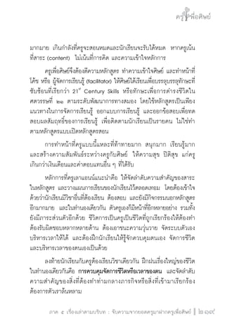 ครู พื่อศิษย์
ภาค ๕ เรื่องเล่าตามบริบท : จับความจากยอดครูมาฝากครูเพื่อศิษย์
 219
มากมาย เกินกำลังที่ครูจะสอนหมดและนักเรียนจะรับได้หมด  หากครูเน้น
ที่สาระ (content)  ไม่เน้นที่การคิด และความเข้าใจหลักการ
	 ครูเพื่อศิษย์จึงต้องตีความหลักสูตร ทำความเข้าใจศิษย์ และทำหน้าที่
โค้ช หรือ ผู้จัดการเรียนรู้ (facilitator) ให้ศิษย์ได้เรียนเพื่อบรรลุบรรลุทักษะที่
ซับซ้อนที่เรียกว่า 21st
Century Skills หรือทักษะเพื่อการดำรงชีวิตใน
ศตวรรษที่ ๒๑ ตามระดับพัฒนาการทางสมอง โดยใช้หลักสูตรเป็นเพียง
แนวทางในการจัดการเรียนรู้ ออกแบบการเรียนรู้ และออกข้อสอบเพื่อทด
สอบผลสัมฤทธิ์ของการเรียนรู้ เพื่อติดตามนักเรียนเป็นรายคน ไม่ใช่ทำ
ตามหลักสูตรแบบเปิดหลักสูตรสอน
	 การทำหน้าที่ครูแบบนี้แหละที่ท้าทายมาก  สนุกมาก เรียนรู้มาก 
และสร้างความสัมพันธ์ระหว่างครูกับศิษย์  ให้ความสุข ปิติสุข แก่ครู

เกินกว่าเงินเดือนและค่าตอบแทนอื่น ๆ ที่ได้รับ 
	 หลักการที่ครูเลาแอนน์แนะนำคือ ให้จัดลำดับความสำคัญของสาระ
ในหลักสูตร และวางแผนการเรียนของนักเรียนไว้ตลอดเทอม  โดยต้องเข้าใจ
ด้วยว่านักเรียนมีวิชาอื่นที่ต้องเรียน ต้องสอบ และยังมีกิจกรรมนอกหลักสูตร
อีกมากมาย  และในทำนองเดียวกัน ตัวครูเองก็มีหน้าที่อีกหลายอย่าง รวมทั้ง
ยังมีภาระส่วนตัวอีกด้วย ชีวิตการเป็นครูเป็นชีวิตที่ถูกเรียกร้องให้ต้องทำ
ต้องรับผิดชอบหลากหลายด้าน ต้องเอาชนะความวุ่นวาย จัดระบบตัวเอง
บริหารเวลาให้ได้ และต้องฝึกนักเรียนให้รู้จักควบคุมตนเอง จัดการชีวิต
และบริหารเวลาของตนเองเป็นด้วย
	 ลงท้ายนักเรียนกับครูต้องเรียนวิชาเดียวกัน ฝึกฝนเรื่องใหญ่ของชีวิต
ในทำนองเดียวกันคือ การควบคุมจัดการชีวิตหรือเวลาของตน  และจัดลำดับ
ความสำคัญของสิ่งที่ต้องทำท่ามกลางภารกิจหรือสิ่งที่เข้ามาเรียกร้อง
ต้องการตัวเราล้นหลาม
 