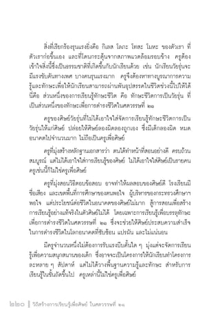 วิถีสร้างการเรียนรู้เพื่อศิษย์ ในศตวรรษที่ ๒๑
220
	 สิ่งที่เรียกร้องรุนแรงยิ่งคือ กิเลส โลภะ โทสะ โมหะ ของตัวเรา ที่
ตัวเราก่อขึ้นเอง และที่โดนกระตุ้นจากสภาพแวดล้อมรอบข้าง  ครูต้อง
เข้าใจสิ่งนี้ซึ่งเป็นธรรมชาติที่เกิดขึ้นกับนักเรียนด้วย เช่น นักเรียนวัยรุ่นจะ
มีแรงขับดันทางเพศ บางคนรุนแรงมาก  ครูจึงต้องหาทางบูรณาการความ
รู้และทักษะเพื่อให้นักเรียนสามารถผ่านพันอุปสรรคในชีวิตช่วงนี้ไปให้ได้  
นี่คือ ส่วนหนึ่งของการเรียนรู้ทักษะชีวิต คือ ทักษะชีวิตการเป็นวัยรุ่น ที่
เป็นส่วนหนึ่งของทักษะเพื่อการดำรงชีวิตในศตวรรษที่ ๒๑ 
	 ครูของศิษย์วัยรุ่นที่ไม่ได้เอาใจใส่จัดการเรียนรู้ทักษะชีวิตการเป็น

วัยรุ่นให้แก่ศิษย์ ปล่อยให้ศิษย์ลองผิดลองถูกเอง ซึ่งมีเด็กลองผิด หมด
อนาคตไปจำนวนมาก ไม่ถือเป็นครูเพื่อศิษย์ 
	 ครูที่มุ่งสร้างหลักฐานเอกสารว่า ตนได้ทำหน้าที่สอนอย่างดี ครบถ้วน
สมบูรณ์ แต่ไม่ได้เอาใจใส่การเรียนรู้ของศิษย์ ไม่ได้เอาใจใส่ศิษย์เป็นรายคน
ครูเช่นนี้ก็ไม่ใช่ครูเพื่อศิษย์
	 ครูที่มุ่งสอนวิธีตอบข้อสอบ อาจทำให้ผลสอบของศิษย์ดี โรงเรียนมี

ชื่อเสียง และเขตพื้นที่การศึกษาของตนพอใจ  ผู้บริหารของกระทรวงศึกษาฯ
พอใจ  แต่ประโยชน์ต่อชีวิตในอนาคตของศิษย์ไม่มาก  สู้การสอนเพื่อสร้าง
การเรียนรู้อย่างแท้จริงในตัวศิษย์ไม่ได้  โดยเฉพาะการเรียนรู้เพื่อบรรลุทักษะ
เพื่อการดำรงชีวิตในศตวรรษที่ ๒๑ ซึ่งจะช่วยให้ศิษย์ประสบความสำเร็จ
ในการดำรงชีวิตในโลกอนาคตที่ซับซ้อน แปรผัน และไม่แน่นอน
	 มีครูจำนวนหนึ่งไม่ต้องการรับแรงบีบคั้นใด ๆ มุ่งแต่จะจัดการเรียน
รู้เพื่อความสนุกสนานของเด็ก ซึ่งอาจจะเป็นโครงการให้นักเรียนทำโครงการ
ละหลาย ๆ สัปดาห์  แต่ไม่ได้วางพื้นฐานความรู้และทักษะ สำหรับการ
เรียนรู้ในชั้นถัดขึ้นไป  ครูเหล่านี้ไม่ใช่ครูเพื่อศิษย์ 
 
