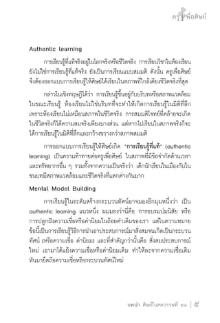 ครู พื่อศิษย์
ภาค ๕ เรื่องเล่าตามบริบท : จับความจากยอดครูมาฝากครูเพื่อศิษย์
 5บทนำ ศิษย์ในศตวรรษที่ ๒๑
ครู พื่อศิษย์
5
Authentic learning
	 การเรียนรู้ที่แท้จริงอยู่ในโลกจริงหรือชีวิตจริง การเรียนวิชาในห้องเรียน
ยังไม่ใช่การเรียนรู้ที่แท้จริง ยังเป็นการเรียนแบบสมมติ ดังนั้น ครูเพื่อศิษย์
จึงต้องออกแบบการเรียนรู้ให้ศิษย์ได้เรียนในสภาพที่ใกล้เคียงชีวิตจริงที่สุด
	 กล่าวในเชิงทฤษฎีได้ว่า การเรียนรู้ขึ้นอยู่กับบริบทหรือสภาพแวดล้อม
ในขณะเรียนรู้ ห้องเรียนไม่ใช่บริบทที่จะทำให้เกิดการเรียนรู้ในมิติที่ลึก 
เพราะห้องเรียนไม่เหมือนสภาพในชีวิตจริง การสมมติโจทย์ที่คล้ายจะเกิด
ในชีวิตจริงก็ได้ความสมจริงเพียงบางส่วน แต่หากไปเรียนในสภาพจริงก็จะ
ได้การเรียนรู้ในมิติที่ลึกและกว้างขวางกว่าสภาพสมมติ
	 การออกแบบการเรียนรู้ให้ศิษย์เกิด “การเรียนรู้ที่แท้” (authentic
learning) เป็นความท้าทายต่อครูเพื่อศิษย์ ในสภาพที่มีข้อจำกัดด้านเวลา
และทรัพยากรอื่น ๆ รวมทั้งจากความเป็นจริงว่า เด็กนักเรียนในเมืองกับใน
ชนบทมีสภาพแวดล้อมและชีวิตจริงที่แตกต่างกันมาก
Mental Model Building
	 การเรียนรู้ในระดับสร้างกระบวนทัศน์อาจมองอีกมุมหนึ่งว่า เป็น
authentic learning แนวหนึ่ง ผมมองว่านี่คือ การอบรมบ่มนิสัย หรือ

การปลูกฝังความเชื่อหรือค่านิยมในถ้อยคำเดิมของเรา แต่ในความหมาย
ข้อนี้เป็นการเรียนรู้วิธีการนำเอาประสบการณ์มาสั่งสมจนเกิดเป็นกระบวน
ทัศน์ (หรือความเชื่อ ค่านิยม) และที่สำคัญกว่านั้นคือ สั่งสมประสบการณ์
ใหม่ เอามาโต้แย้งความเชื่อหรือค่านิยมเดิม ทำให้ละจากความเชื่อเดิม
หันมายึดถือความเชื่อหรือกระบวนทัศน์ใหม่

 