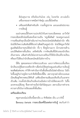 วิถีสร้างการเรียนรู้เพื่อศิษย์ ในศตวรรษที่ ๒๑
226
		 ดีต่อสุขภาพ หรือป้องกันโรค เช่น โรคหวัด เขาเอ่ยถึง

		 เครื่องกรองอากาศชนิดกำจัดฝุ่น และเชื้อโรคด้วย
	 	 เตรียมหนังสือสำหรับเด็ก รวมทั้งรูปภาพ และแผนผังประกอบ

		 การเรียนรู้ 
	 ผมอ่านตอนนี้ด้วยความประทับใจในความละเอียดลออ เอาใจใส่
รายละเอียดปลีกย่อยที่แสดงถึงความเป็น “ครูเพื่อศิษย์” ของครูเลาแอนน์  
การเตรียมตัวทุกเรื่องมีคำอธิบายว่าจะเกิดประโยชน์ต่อศิษย์อย่างไร หรือ
ช่วยให้เกิดความสัมพันธ์ที่ดีระหว่างศิษย์กับครูอย่างไร ช่วยให้ครูเอาใจใส่
ดูแลศิษย์เป็นรายคนได้อย่างไร  ทั้ง ๆ ที่ครูมีงานมาก มีงานหลายด้าน
และมีศิษย์หลายชั้นเรียน  เคล็ดลับคือ การจัดแฟ้มที่มีส่วนของนักเรียน
เป็นรายคน แฟ้มสำหรับใส่เอกสารแจกเตรียมไว้ให้นักเรียนที่ขาดเรียน
หรือเอาไว้เตือนว่านักเรียนคนไหนยังไม่ส่งการบ้าน
	 นี่คือ สุดยอดของการจัดระบบตัวเอง และการจัดระบบชั้นเรียน
นักเรียนจะรู้ข้อตกลงหรือกติกาเพื่อช่วยให้ครูช่วยดูแลส่งเสริมการเรียนรู้
ของศิษย์แต่ละคน ทำให้การดำเนินการในชั้นเรียนเป็นไปอย่างมีระบบ ไม่มั่ว
ไม่ขึ้นอยู่กับว่าครูมีความจำดีหรือขี้หลงขี้ลืม เพราะทุกอย่างมีระบบหมด
เปิดแฟ้มดูก็ตรวจสอบได้ทันที แต่ต้องมีหลายแฟ้มและต้องรีบเก็บเอกสาร
เข้าแฟ้ม รวมทั้งนักเรียนก็จะต้องร่วมมือส่งการบ้านให้ตรงตะกร้า ไม่รื้อ
เอกสารบนโต๊ะครู ซึ่งหากทำจะถือว่าผิดวินัยรุนแรง เพราะเป็นการทำลาย
ความราบรื่นในการเรียนของทั้งชั้นเรียน
เตรียมห้องเรียน
	 ครูเลาแอนน์แบ่งเรื่องนี้ออกเป็น ๔ หัวข้อย่อย เป็น ๔ S ดังนี้
	 Sensory Details รายละเอียดที่มีผลต่อการรับรู้ สมกับคำว่า

 