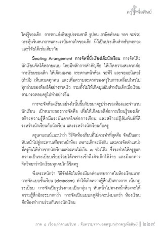 ครู พื่อศิษย์
ภาค ๕ เรื่องเล่าตามบริบท : จับความจากยอดครูมาฝากครูเพื่อศิษย์
 229
ใคร่รู้ของเด็ก  การตกแต่งด้วยรูปธรรมชาติ รูปคน ภาษิตคำคม ฯลฯ จะช่วย
กระตุ้นจินตนาการและแรงบันดาลใจของเด็ก นี่ก็เป็นประเด็นสำหรับทดลอง
และวิจัยได้เช่นเดียวกัน
	 Seating Arrangement การจัดที่นั่งเรียงโต๊ะนักเรียน การจัดโต๊ะ
นักเรียนจัดได้หลายแบบ โดยมีหลักการสำคัญคือ ให้เกิดความสะดวกต่อ
การเรียนของเด็ก ให้เด็กมองจอ กระดานหน้าห้อง จอทีวี และจอมอนิเตอร์
(ถ้ามี) เห็นหมดทุกคน และเพื่อความสะดวกของครูในการเคลื่อนไหวไป
ทุกส่วนของห้องได้อย่างรวดเร็ว รวมทั้งไม่ให้เกิดมุมอับสำหรับเด็กเบื่อเรียน
สามารถหลบครูไปทำอย่างอื่น
	 การจะจัดห้องเรียนอย่างไรนั้นขึ้นกับขนาดรูปร่างของห้องและจำนวน
นักเรียน  เป้าหมายของการจัดคือ เพื่อให้เกิดผลดีต่อการเรียนรู้ของเด็ก 
สร้างความรู้สึกมีแรงบันดาลใจต่อการเรียน  และสร้างปฏิสัมพันธ์ที่ดี
ระหว่างนักเรียนกับนักเรียน และระหว่างนักเรียนกับครู
	 ครูเลาแอนน์แนะนำว่า วิธีจัดห้องเรียนที่ไม่ควรทำที่สุดคือ จัดเป็นแถว
หันหน้าไปสู่กระดานหรือจอหน้าห้อง เพราะเด็กจะบังกัน และควรจัดตำแหน่ง
ที่ครูยืนให้ห่างจากนักเรียนแต่ละคนไม่เกิน ๓ ช่วงโต๊ะ ซึ่งจะช่วยให้ครูดูแล
ความเป็นระเบียบเรียบร้อยได้เพราะเข้าถึงตัวเด็กได้ง่าย และมีผลทาง

จิตวิทยาว่านักเรียนทุกคนใกล้ชิดครู
	 พึงตระหนักว่า วิธีจัดโต๊ะในห้องมีผลต่อบรรยากาศในห้องเรียนมาก 
การจัดแบบชั้นเรียน (classroom) ทำให้เกิดความรู้สึกเป็นทางการ เน้นกฎ
ระเบียบ  การจัดเป็นรูปวงกลมเป็นกลุ่ม ๆ หันหน้าไปทางหน้าห้องจะให้
ความรู้สึกอิสระมากกว่า  การจัดเป็นแบบสตูดิโอจะบ่งบอกว่า ห้องเรียน
คือห้องทำงานร่วมกันของนักเรียน
 