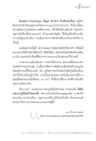 ครู พื่อศิษย์
ภาค ๕ เรื่องเล่าตามบริบท : จับความจากยอดครูมาฝากครูเพื่อศิษย์
 231
	 Student Information ข้อมูล ข่าวสาร สำหรับนักเรียน ครูต้อง
สื่อสารกับนักเรียนอยู่เสมอทั้งโดยวาจาและเอกสารประกาศ  จึงต้องเตรียม
สถานที่และระบบติดประกาศที่เหมาะสม เพื่อให้นักเรียนเห็นง่าย ไม่ตกข่าว 
ครูควรคิดเรื่องนี้อย่างรอบคอบ เป้าหมายสำคัญคือ ใช้เป็นเครื่องมือกระตุ้น
ความใฝ่รู้ของนักเรียน กระตุ้นบรรยากาศตื่นตัวหรือแรงบันดาลใจในการ
เรียนรู้
	 เทคนิคอย่างหนึ่งคือ ประกาศแผนการเรียนวันถัดไปไว้ล่วงหน้า หรือยิ่งดี
หากประกาศไว้ล่วงหน้าทั้งสัปดาห์ หรือทั้งเดือน เพราะจะช่วยนักเรียนที่ขาดเรียน

บางวัน และช่วยนักเรียนที่ต้องการวางแผนการเรียนของตนไว้ล่วงหน้า 
	 การทำตารางเรียนดังกล่าว ควรทำให้อ่านง่าย มีระบบสีที่แตกต่างกัน
สำหรับกิจกรรมต่างกลุ่ม รวมทั้งอาจใช้ตารางเป็นตัวกระตุ้นหรือสร้างแรงจูงใจ
ต่อพฤติกรรมที่พึงประสงค์ เช่น ครูใส่ดาวลงไปในช่องวันที่ครูไม่ต้องเตือน
เด็กให้เงียบหรืออยู่ในวินัย รวมทั้งไม่เกิดเหตุการณ์ไม่พึงประสงค์อื่น ๆ 
โดยมีข้อตกลงว่าเมื่อได้ครบ ๑๕ ดาว ทั้งชั้นจะได้รับรางวัลที่นักเรียนชื่น
ชอบตามที่ตกลงกัน 
	 มีคำถามว่า ควรติดประกาศกฎหรือข้อห้ามไหม คำตอบคือ ให้ติด
เฉพาะกฎที่เป็นหัวใจเท่านั้น เพราะเด็กจะรังเกียจกฎหยุมหยิม อาจทำให้
พานเบื่อการมาโรงเรียน  ครูเลาแอนน์มีกฎที่เป็นหัวใจคือ ต้องประพฤติ
ตนอย่างมีความเคารพตนเองและเคารพผู้อื่น   


๒๔ มีนาคม ๒๕๕๔
http://www.gotoknow.org/blog/thaikm/437929
	
 